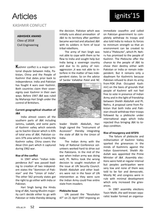 ig its 5
Kash i o li t is a ajo te i-
to ial dispute et ee I dia, Pa-
kista , Chi a a d the People of
Kash i that dates p io a k to
i depe de e. I dia a d Pakista
has fought a s o e Kash i .
Both ou t ies lai thei so e -
eig t o e Kash i i thei o
a s. Befo e 9 J&K as uled
Maha aja Ha i Si gh u de the
o t ol of B iishe s.
Cu e t geog aphi al situaio of
J&K
I dia al ost o e s all the
southe pa ts of J&K i ludi g
Ja u, Ladakh, a d so e pa ts
of Kash i alle hi h e te ds
up to Sia hi Gla ie hi h is %
of total a ea of J&K. Pakista o-
e s % a ea hi h is ai l the
Kash i alle . Chi a o e s the
Aksai Chi pa t hi h it aptu ed
du i g 9 a .
Rise of the o li t
I 9 he "I dia I de-
pe de e A t" as passed lead-
i g to eaio of t o i depe d-
e t states the "do i io of Paki-
sta " a d the "U io of I dia".
The othe 5 p i el states got
the ight to go eithe ith I dia o
Pakista .
Ha i Si gh ei g the Hi du
ki g of J&K, ha i g Musli ajo -
it a 't de ide eithe to go ith
Pakista o I dia the e dela i g
the de isio . Pakista hi h as
i iiall su e a out a e aio of
J&K to its te ito ate pa iio
e a e o ied a d ata ked J&K
ith its soldie s i fo of lo al
t i al e ellio s.
The a of Ha i Si gh as
ot a le to ope ith the so he
le to I dia a d sought help ut
I dia ei g a so e eig ou t
a d due to its poli of o -
agg essio ,it as ot a le to i -
te fe e i the ate of t o i de-
pe de t states. So o the ad i e
of Sa da Valla hai Patel a d NC
leade Sheikh A dullah, Ha i
Si gh sig ed the "I st u e t of
A essio " the e i teg ai g
the state of J&K to the U io of
I dia.
The I dia A ith the
help of Naio al Co fe e e ol-
u tee s o ked ha d to d i e out
the Pakista is. I the id of the
a he I dia a as doi g
ell, Pt. Neh u took the o g
de isio to sought esoluio of
the issue at UN Se u it Cou il.
Sheikh A dullah a d othe lead-
e s e e ot i the fa o of UN
i te e io as the e e su e
the I dia A ould f ee e i e
state f o i ade s.
Ple is ite Issue
UN passed the "Resoluio
" o Ap il 9 i posi g a
i ediate easei e a d alled
o Pakista go e e t to o -
pletel ithd a its t oops a d
also told I dia to edu e its fo es
to i i u st e gth so that a
e i o e t a e eated to
hold a "Ple is ite", hi h Pt. Neh-
u has p o ised to the people of
Kash i . The Ple is ite ofe the
ha e to the people of J&K to
hose thei desi eithe ith
Pakista o I dia o e ai i de-
pe de t. But it e ai s o l a
da d ea fo Kash i is e ause
Pakista efused to d ai its a
f o POK Pak O upied Kash-
i ) o the asis of g ou ds that
people of Kash i ill ot feel
f ee to ote i p ese e of I dia
A a d i the light of f ie dship
et ee Sheikh A dullah a d Pt.
Neh u. A p oposal a e f o Pa-
kista that oth I dia a d Paki-
sta should ithd a thei t oops
follo ed a ple is ite u de
i te aio al aegis hi h I dia
eje ted thus i gi g J&K to to-
da s o diio .
Rise of I su ge y a d AFSPA
The failu e of ple is ite a d
ilita izaio of Kash i Valle
spa ked the g ie a es i the
i ds of Kash i is agai st the
I dia Go e e t. Sheikh A -
dullah as appoi ted the P i e
Mi iste of J&K .Asse l ele -
io s e e held at egula i te al
ut peoples pa i ipaio e e
e lo a d o e of the as
told to e fai a d de o ai .
Mostl NC a d o g ess e e i
ule ith i i al de elop e t
hi h o l i eased the g ie -
a es.
I 9 asse l ele io s
Yasi Malik ,the ell k o sepa-
aist leade fo ed a o ga isa-
KASHMIR CONFLICT
its.a .i 5
ABHISHEK ANAND
Class of
Ci il E gi ee i g
 