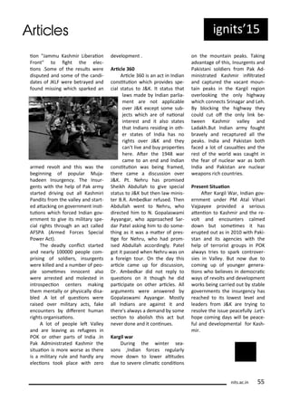 io "Ja u Kash i Li e aio
F o t" to ight the ele -
io s .So e of the esults e e
disputed a d so e of the a di-
dates of JKLF e e et a ed a d
fou d issi g hi h spa ked a
a ed e olt a d this as the
egi i g of popula Muja-
hadee I su ge . The I su -
ge ts ith the help of Pak a
sta ted d i i g out all Kash i i
Pa dits f o the alle a d sta t-
ed ata ki g o go e e t i si-
tuio s hi h fo ed I dia go -
e e t to gi e its ilita spe-
ial ights th ough a a t alled
AFSPA A ed Fo es Spe ial
Po e A t).
The deadl o li t sta ted
a d ea l people o -
p isi g of soldie s, i su ge ts
e e killed a d a u e of peo-
ple so ei es i o e t also
e e a ested a d olested i
i t ospe io e te s aki g
the e tall o ph si all disa-
led .A lot of uesio s e e
aised o e ilita a ts, fake
e ou te s dife e t hu a
ights o ga isaio s.
A lot of people let Valle
a d a e lea i g as efugees i
POK o othe pa ts of I dia .I
Pak Ad i ist ated Kash i the
situaio is o e o se as the e
is a ilita ule a d ha dl a
ele io s took pla e ith ze o
de elop e t .
A i le 6
A i le is a a t i I dia
o situio hi h p o ides spe-
ial status to J&K. It status that
la s ade I dia pa lia-
e t a e ot appli a le
o e J&K e ept so e su -
je ts hi h a e of aio al
i te est a d it also states
that I dia s esidi g i oth-
e states of I dia has o
ights o e J&K a d the
a 't li e a d u p ope ies
he e. Ate the 9 a
a e to a e d a d I dia
o situio as ei g f a ed,
the e a e a dis ussio o e
J&K. Pt. Neh u has p o ised
Sheikh A dullah to gi e spe ial
status to J&K ut the la i is-
te B.R. A edka efused. The
A dullah e t to Neh u, ho
di e ted hi to N. Gopalas a i
A a ga , ho app oa hed Sa -
da Patel aski g hi to do so e-
thi g as it as a ate of p es-
ige fo Neh u, ho had p o -
ised A dullah a o di gl . Patel
got it passed he Neh u as o
a fo eig tou . O the da this
a i le a e up fo dis ussio ,
D . A edka did ot epl to
uesio s o it though he did
pa i ipate o othe a i les. All
a gu e ts e e a s e ed
Gopalas a i A a ga . Mostl
all I dia s a e agai st it a d
the e's al a s a de a d so e
se io to a olish this a t ut
e e do e a d it o i ues.
Ka gil a
Du i g the i te sea-
so s ,I dia fo es egula l
o e do to lo e alitudes
due to se e e li ai o diio s
o the ou tai peaks. Taki g
ad a tage of this, I su ge ts a d
Pakista i soldie s f o Pak Ad-
i ist ated Kash i i ilt ated
a d aptu ed the a a t ou -
tai peaks i the Ka gil egio
o e looki g the o l high a
hi h o e ts S i aga a d Leh.
B lo ki g the high a the
ould ut of the o l li k e-
t ee Kash i alle a d
Ladakh.But I dia a fought
a el a d e aptu ed all the
peaks. I dia a d Pakista oth
fa ed a lot of asualies a d the
est of the o ld as aught i
the fea of u lea a as oth
I dia a d Pakista a e u lea
eapo s i h ou t ies.
P ese t Situaio
Ate Ka gil Wa , I dia go -
e e t u de PM Atal Viha i
Vajpa ee p o ided a se ious
ate io to Kash i a d the e-
olt a d e ou te s al ed
do ut so ei es it has
e upted out as i ith Paki-
sta a d its age ies ith the
help of te o ist g oups i POK
al a s t ies to spa k o t o e -
sies i Valle . But o due to
o i g up of ou ge ge e a-
io s ho elie es i de o ai
a s of e olts a d de elop e t
o ks ei g a ied out sta le
go e e ts the i su ge has
ea hed to its lo est le el a d
leade s f o J&K a e t i g to
esol e the issue pea efull .Let s
hope o i g da s ill e pea e-
ful a d de elop e tal fo Kash-
i .
its.a .i 55
ig its 5
 