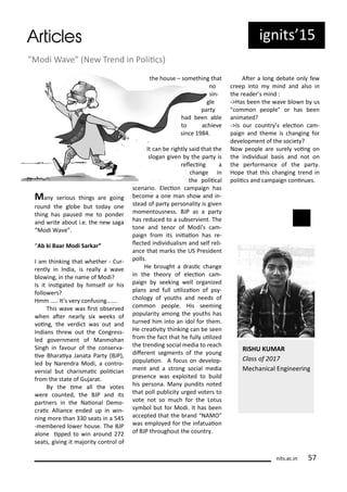 ig its 5
Ma se ious thi gs a e goi g
ou d the glo e ut toda o e
thi g has paused e to po de
a d ite a out i.e. the e saga
Modi Wa e .
A ki Baa Modi Sa ka ”
I a thi ki g that hethe - Cu -
e tl i I dia, is eall a a e
lo i g, i the a e of Modi?
Is it i sigated hi self o his
follo e s?
H ….. It s e o fusi g…….
This a e as i st o se ed
he ate ea l si eeks of
oi g, the e di t as out a d
I dia s th e out the Co g ess-
led go e e t of Ma oha
Si gh i fa ou of the o se a-
i e Bha ai a Ja ata Pa t BJP),
led Na e d a Modi, a o t o-
e sial ut ha is ai polii ia
f o the state of Guja at.
B the i e all the otes
e e ou ted, the BJP a d its
pa t e s i the Naio al De o-
ai Allia e e ded up i i -
i g o e tha seats i a 5 5
- e e ed lo e house. The BJP
alo e ipped to i a ou d
seats, gi i g it ajo it o t ol of
the house – so ethi g that
o
si -
gle
pa t
had ee a le
to a hie e
si e 9 .
It a e ightl said that the
sloga gi e the pa t is
ele i g a
ha ge i
the polii al
s e a io. Ele io a paig has
e o e a o e a sho a d i -
stead of pa t pe so alit is gi e
o e tous ess. BJP as a pa t
has edu ed to a su se ie t. The
to e a d te o of Modi s a -
paig f o its i iiaio has e-
le ted i di idualis a d self eli-
a e that a ks the US P eside t
polls.
He ought a d asi ha ge
i the theo of ele io a -
paig seeki g ell o ga ized
pla s a d full uilizaio of ps -
holog of ouths a d eeds of
o o people. His see i g
popula it a o g the ouths has
tu ed hi i to a idol fo the .
He eai it thi ki g a e see
f o the fa t that he full uilized
the t e di g so ial edia to ea h
dife e t seg e ts of the ou g
populaio . A fo us o de elop-
e t a d a st o g so ial edia
p ese e as e ploited to uild
his pe so a. Ma pu dits oted
that poll pu li it u ged ote s to
ote ot so u h fo the Lotus
s ol ut fo Modi. It has ee
a epted that the a d NAMO
as e plo ed fo the i fatuaio
of BJP th oughout the ou t .
Ate a lo g de ate o l fe
eep i to i d a d also i
the eade s i d :
->Has ee the a e lo us
" o o people" o has ee
a i ated?
->Is ou ou t s ele io a -
paig a d the e is ha gi g fo
de elop e t of the so iet ?
No people a e su el oi g o
the i di idual asis a d ot o
the pe fo a e of the pa t .
Hope that this ha gi g t e d i
polii s a d a paig o i ues.
"Modi Wa e" Ne T e d i Polii s)
its.a .i 5
RISHU KUMAR
Class of
Me ha i al E gi ee i g
 