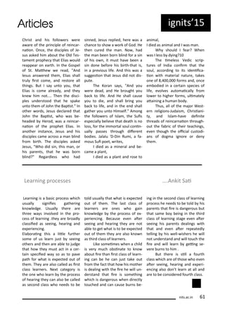Ch ist a d his follo e s e e
a a e of the p i iple of ei a -
aio . O e, the dis iples of Je-
sus asked hi a out the Old Tes-
ta e t p ophe that Elias ould
eappea o ea th. I the Gospel
of St. Mathe e ead, "A d
lesus a s e ed the , Elias shall
t ul i st o e, a d esto e all
thi gs. But I sa u to ou, that
Elias is o e al ead , a d the
k e hi ot.... The the dis i-
ples u de stood that he spake
u to the of Joh the Bapist." I
othe o ds, Jesus de la ed that
Joh the Bapist, ho as e-
headed He od, as a ei a -
aio of the p ophet Elias. I
a othe i sta e, Jesus a d his
dis iples a e a oss a a li d
f o i th. The dis iples asked
Jesus, "Who did si , this a , o
his pa e ts, that he as o
li d?" Rega dless ho had
si ed, Jesus eplied, he e as a
ha e to sho a o k of God. He
the u ed the a . No , had
the a ee o li d fo a si
of his o , it ust ha e ee a
si do e efo e his i th-that is,
i a p e ious life. A d this as a
suggesio that Jesus did ot dis-
pute.
The Ko a sa s, "A d ou
e e dead, a d He ought ou
a k to life. A d He shall ause
ou to die, a d shall i g ou
a k to life, a d i the e d shall
gathe ou u to Hi self." A o g
the follo e s of Isla , the Suis
espe iall elie e that death is o
loss, fo the i o tal soul o i -
uall passes th ough dife e t
odies. Jalalu 'D-Di Ru i, a fa-
ous Sui poet, ites,
I died as a i e al a d e-
a e a pla t,
I died as a pla t a d ose to
a i al,
I died as a i al a d I as a .
Wh should I fea ? Whe
as I less d i g?
The i eless Vedi s ip-
tu es of I dia o i that the
soul, a o di g to its ide ii a-
io ith ate ial atu e, takes
o e of , , fo s a d, o e
e odied i a e tai spe ies of
life, e ol es auto ai all f o
lo e to highe fo s, uli atel
atai i g a hu a od .
Thus, all of the ajo West-
e eligio s-Judais , Ch isia i-
t , a d Isla -ha e dei ite
th eads of ei a aio th ough-
out the fa i of thei tea hi gs,
e e though the oi ial ustodi-
a s of dog a ig o e o de
the .
Lea i g is a asi p o ess hi h
usuall sig iies gathe i g
k o ledge. Usuall the e a e
th ee a s i ol ed i the p o-
ess of lea i g .the a e oadl
lassiied as seei g, hea i g a d
e pe ie i g.
Ela o ai g this a litle fu the
so e of us lea just seei g
othe s a d the a e a le to judge
that ho the ust a t i a e -
tai spe iied a so as to pa e
path fo hat is e pe ted out of
the . The a e also alled as i st
lass lea e s. Ne t atego is
the o e ho lea the p o ess
of hea i g the a also e alled
as se o d lass ho eeds to e
told usuall that hat is e pe ted
out of the . The last lass of
lea e s a e o es ho gai
k o ledge the p o ess of e -
pe ie i g. Be ause e e ate
seei g a d hea i g the a e ot
a le to get hat is to e e pe ted
out of the the a e also k o
as thi d lass of lea e s.
Like so ei es he a hild
is e u h o si ate to k o
a out i e tha i st lass of lea -
i g a e he a just take out
f o the fa t that ho his othe
is deali g ith the i e he ill u -
de sta d that i e is so ethi g
hi h is da ge ous he di e tl
tou hed a d a ause u s e-
i g i the se o d lass of lea i g
p o ess he eeds to e told his
pa e ts that i e is da ge ous ut
that sa e o ei g i the thi d
lass of lea i g stage e e ate
seei g his pa e ts deali gs ith
that a d e e ate epeatedl
telli g his ell- ishe s he ill
ot u de sta d a d ill tou h the
i e a d ill lea gei g se-
e e u s to hi .
But the e is sill a fou th
lass hi h a e of those ho e e
ate seei g, hea i g a d e pe i-
e i g also do t lea at all a d
a e to e o side ed fou th lass.
Lea i g p o esses ….A kit Sai
its.a .i
ig its 5
 