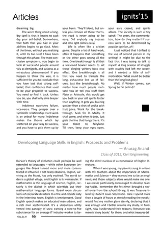 ig its 5
d ea i g ig.
The o st thi g a out a lo g,
d spell is that it egi s to su k
d ou self- elief. So e he e,
that faith that ou had i ou
a iliies egi s to go sla k. Most
of the i es, ithout ou ealizi g
it, u il its too late! I ha e ee
th ough this phase. The ost o -
lusi e s pto is, ou egi to
look at su essful people a ou d
ou as de igods, a d su ess as a
i a ulous phe o e o ! If ou
happe to thi k this a , it is
sui ie t fo ou to o lude that
ou ha e lost that st o g self-
elief, that o ide e that used
to e ou p opelle to su ess.
You eed to i d it a k. U less
ou do, ou shall o l si k deepe
ith i e.
I dole e ou ishes failu e,
i e- e sa. The p ospe o e a
s ioi elaio ship. Ha d o k
is a o deal fo a . I dole e
akes the tho s hi h la
s ate ed o ou a to su ess,
a d ou ha e to pi k the up
ou heels. The 'll leed, ut u -
less ou e o e all those tho s,
the oad is e e goi g to e
eas . Did a od sa su ess
a d li e light o es eas ?
Life is ote like a i ket
ga e. Despite a lot of ha d o k,
ote it happe s that so ethi g
o the othe goes o g all the
i e. O e eakth ough is all that
a seaso ed o le eeds to set
those sli gi g o ke s a k i to
efe t. O e eakth ough is all
that ou eed to t a ple the
lo g, e hausi e li e up of fail-
u es. Just the eakth ough. No
ate ho u h people oi-
ate ou o tell ou stuf f o
Plato o A istotle, this ould get
ou a k i ou old spi its faste
tha a thi g. It gets ou uzzi g
ui ke tha a shot of odka ith
f uit jui e. Wo k fo the eak-
th ough. Seek fo it. Madl . It
shall o e, a d he it does, just
g a the li e that ha gs the e. It s
ou i ket to fai la d.
Till the , keep ou e es ope ,
ou ea s losed, a d spi its
a laze. The so iet is su h a i
spe k! The pee s, the o e ta-
to s, ho do the ate ! If su -
ess e e to e dete i ed
popula opi io , ah!
I just oi ed that I d ited to
the use of se o d pe so i
ii g! It ight e due to the
fa t that I as t i g to talk to
self. A lo g sessio of st uggle
ith studies had let e ea ,
a d I eeded a litle of self-
oi aio . What ould e ete
tha the lo g lost glo !
Well, if Wi te o es, a
Sp i g e fa ehi d?
De elopi g La guage Skills i E glish: P ospe ts a d P o le s
— A u ag A a d
Class of , Ci il E gi ee i g
its.a .i
Da i s theo of e oluio ould pe haps e ell
e te ded to la guages – hile othe Eu opea la -
guages like G eek tu ed o e a d o e o e -
t ated i i lue e if ot eall o solete, E glish, su -
i i g as the itest, has o l e ol ed. The o ld to-
da is a glo al illage, a d E glish is its e a ula . If
athe ai s is the la guage of s ie e, E glish, e -
tai l is the diale t i hi h s ie ists put thei
athe ai al la guage fo s. Boa d oo dis us-
sio s of o po ate di e to s to a i e-a d- iposte all
i the i te ie oo , E glish is o ip ese t. Good
E glish spee h akes a edu ated a u a e, a d
a i h a sophisi ated. It s a u i uitous uilit
ested i to pa opl of uses; ea i g a i e-to-i e
su siste e fo a a e age IT i dust o ke to e-
i g the eliist u leus of a o oisseu of E glish lit-
e atu e.
Whe I as ou g, pa e ts su g i u iso
ith tea he s a out the i po ta e of Mathe-
ai s a d S ie e – the a ted e to e a e gi-
ee ; a d those su je ts alo e ould ake e o e.
I as e e pa i ula l e ou aged to de elop ead-
i g ha its. I e e e the i st i e I ought a o -
el ho e f o the s hool li a ; it as T easu e Is-
la d Ro e t Louis Ste e so . Da e I spe d o e
tha a ouple of hou s at st et h eadi g the o el; I
ould i d othe gla e ste l , de la i g that it
as e ough a d I ete esu e stud . I hi d-
sight, o I u de sta d thei easo s; lite atu e as
e el sto ooks fo the ; a d hat t easu esdid
 
