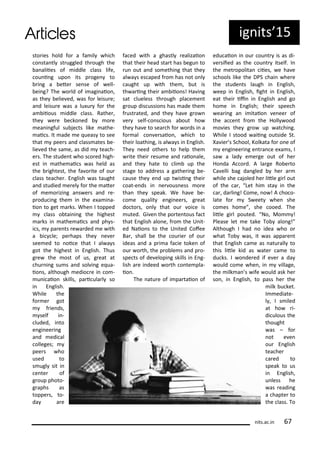 ig its 5
its.a .i
sto ies hold fo a fa il hi h
o sta tl st uggled th ough the
a aliies of iddle lass life,
ou i g upo its p oge to
i g a ete se se of ell-
ei g? The o ld of i agi aio ,
as the elie ed, as fo leisu e;
a d leisu e as a lu u fo the
a iious iddle lass. Rathe ,
the e e e ko ed o e
ea i gful su je ts like athe-
ai s. It ade e ueas to see
that pee s a d lass ates e-
lie ed the sa e, as did tea h-
e s. The stude t ho s o ed high-
est i athe ai s as held as
the ightest, the fa o ite of ou
lass tea he . E glish as taught
a d studied e el fo the ate
of e o izi g a s e s a d e-
p odu i g the i the e a i a-
io to get a ks. Whe I topped
lass o tai i g the highest
a ks i athe ai s a d ph s-
i s, pa e ts e a ded e ith
a i le; pe haps the e e
see ed to oi e that I al a s
got the highest i E glish. Thus
g e the ost of us, g eat at
hu i g su s a d sol i g e ua-
io s, although edio e i o -
u i aio skills, pa i ula l so
i E glish.
While the
fo e got
f ie ds,
self i -
luded, i to
e gi ee i g
a d edi al
olleges;
pee s ho
used to
s ugl sit i
e te of
g oup photo-
g aphs as
toppe s, to-
da a e
fa ed ith a ghastl ealizaio
that thei head sta t has egu to
u out a d so ethi g that the
al a s es aped f o has ot o l
aught up ith the , ut is
th a i g thei a iio s! Ha i g
sat lueless th ough pla e e t
g oup dis ussio s has ade the
f ust ated, a d the ha e g o
e self- o s ious a out ho
the ha e to sea h fo o ds i a
fo al o e saio , hi h to
thei loathi g, is al a s i E glish.
The eed othe s to help the
ite thei esu e a d aio ale,
a d the hate to li up the
stage to add ess a gathe i g e-
ause the e d up t isi g thei
oat-e ds i e ous ess o e
tha the speak. We ha e e-
o e ualit e gi ee s, g eat
do to s, o l that ou oi e is
uted. Gi e the po te tous fa t
that E glish alo e, f o the U it-
ed Naio s to the U ited Cofee
Ba , shall e the ou ie of ou
ideas a d a p i a fa ie toke of
ou o th, the p o le s a d p o-
spe ts of de elopi g skills i E g-
lish a e i deed o th o te pla-
io .
The atu e of i pa taio of
edu aio i ou ou t is as di-
e siied as the ou t itself. I
the et opolita iies, e ha e
s hools like the DPS hai he e
the stude ts laugh i E glish,
eep i E glish, ight i E glish,
eat thei ii i E glish a d go
ho e i E glish; thei spee h
ea i g a i itaio e ee of
the a e t f o the Holl ood
o ies the g o up at hi g.
While I stood aii g outside St.
Xa ie s S hool, Kolkata fo o e of
e gi ee i g e t a e e a s, I
sa a lad e e ge out of he
Ho da A o d. A la ge Ro e to
Ca elli ag da gled he a
hile she ajoled he litle gi l out
of the a , Let hi sta i the
a , da li g! Co e, o ! A ho o-
late fo S eet he she
o es ho e , she ooed. The
litle gi l pouted. No, Mo !
Please let e take To alo g!
Although I had o idea ho o
hat To as, it as appa e t
that E glish a e as atu all to
this litle kid as ate a e to
du ks. I o de ed if e e a da
ould o e he , i illage,
the ilk a s ife ould ask he
so , i E glish, to pass he the
ilk u ket.
I ediate-
l , I s iled
at ho i-
di ulous the
thought
as – fo
ot e e
ou E glish
tea he
a ed to
speak to us
i E glish,
u less he
as eadi g
a hapte to
the lass. To
 