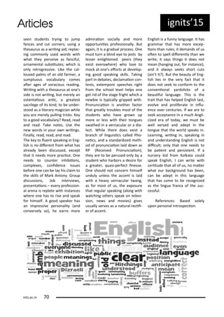 see stude ts t i g to ju p
fe es a d ut o e s; usi g a
thesau us as a ii g aid; epla -
i g o o l used o ds ith
hat the pe ei e as fa iful,
o a e tal su situtes; hi h is
o l et og essi e. Like the al-
loused pal s of a old fa e , a
su ptuous o a ula o es
ate ages of o a ious eadi g.
W ii g ith a thesau us at o e's
side is ot ii g, ut e el a
oste taious a i , a g eatest
sa ilege of its ki d; to e u de -
stood as a lite a agi ia hile
ou a e e el pulli g t i ks. Ke
to a good o a ula ? Read, ead
a d ead. Take otes. Use the
e o ds i ou o ii gs.
Fi all , ead, ead, a d ead.
The ke to lue t speaki g i E g-
lish is o dife e t f o hat has
al ead ee dis ussed, e ept
that it eeds o e p a i e. O e
eeds to ou te i hi iio s,
o ple es, o ide e issues
efo e o e a e la his lai to
the skills of Ma k A to . G oup
dis ussio s, Jo i te ie s,
p ese taio s – e e p ofessio -
al a e a is eplete ith i sta es
he e o e has to ise a d speak
fo hi self. A good speake has
a i p essi e pe so alit a d
o e sel so), he ea s o e
ad i aio so iall a d o e
oppo tu iies p ofessio all . But
agai , it is a g adual p o ess. O e
ust tu a li d e e to jests
lesse e lighte ed pee s the
e ist e e he e) ho lo e to
o k at o e s efo ts at de elop-
i g good speaki g skills. Taki g
pa t i de ates, de la aio o -
tests, e te po e spee hes ight
f o the s hool le el helps o e
get id of the stage f ight hi h a
e ie is t pi all g ipped ith.
P o u iaio is a othe fa to
that g eatl t ou les ost of the
stude ts ho ha e g o up
o e o less ith thei to gues
s athed i a e a ula o a dia-
le t. While the e does e ist a
a h of li guisi s alled Pho-
ei s, a d a sta da dized eth-
od of p o u iaio laid do as
RP Re ei ed P o u iaio );
the a e to e pe used o l a
stude t ho ha o s a desi e fo
a g eate , uasi-pe fe t i esse.
O e should ot o e hi self
u dul u less the a e t is laid
ith a hea e a ula t a g,
as fo ost of us, the e posu e
that egula speaki g alo g ith
at hi g othe s speak o tele i-
sio , e s a d o ies) gi es
usuall se es as a atu al e ii-
e of a e t.
E glish is a fu la guage. It has
g a a that has o e e ep-
io s tha ules; it de a ds of us
ote to spell dife e tl tha e
ite; it sa s thi gs it does ot
ea ha gi g out, fo i sta e),
a d it al a s seeks sho t uts
ai t it?). But the eaut of E g-
lish lies i the e fa t that it
does ot seek to o fo to the
o e io al a dsi ks of a
eauiful la guage. This is the
t ait that has helped E glish last,
e ol e a d p olife ate i i lu-
e e o e e tu ies. If e a e to
seek a epta e i a u h A gli-
ized e a of toda , e ust e
ell e sed a d adept i the
to gue that the o ld speaks i .
Lea i g, ii g i , speaki g i
a d u de sta di g E glish is ot
dii ult; o l that o e eeds to
e paie t a d pe siste t. If a
u se kid f o Kolkata ould
speak E glish, I a ite ith
e itude that all of us, o ate
hat ou a kg ou d has ee ,
a e adept i this la guage
that has o e to e e og ized
as the li gua f a a of the su -
essful.
Refe e es: Based solel
upo pe so al i t ospe io .
ig its 5
its.a .i
 