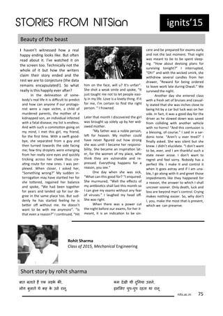 ig its 15
I ha e t it essed ho a eal
happ e di g looks like. But ote
ead a out it. I e at hed it o
the s ee too. Te h i all ot the
hole of it ut ho the ite s
lai thei sto e ded a d the
est e a e to o je tu e the data
e ai s e apsulated! . So hat
eall is this happil e e ate ?
I the deli eaio of so e-
od s eal life it is dii ult to p edi t
a d ho a a o e if ou p otago-
ist e e a ape i i , a hild of
u de ed pa e ts, the othe of a
kid apped so , a i di idual i fe ted
ith a fatal disease; list is e dless.
A d ith su h a o oio goi g o
i d, I et this gi l, f ie d,
fo the i st i e. With a s it good-
e, she sepa ated f o a gu a d
the tu ed to a ds the side fa i g
e; fe i d oplets e e e e gi g
f o he eall so e e es a d ui kl
t i ki g a oss he heek thus e-
ai g oute fo e o es. I as pe -
ple ed. Whe lose , I asked he ,
So ethi g o g? M sudde i -
te ogaio a ha e sta tled he fo
she tote ed, egai ed he ala e
a d spoke, We had ee togethe
fo ea s a d la ded up fo ou de-
g ee i the sa e pla e too. But sud-
de l he has sta ted feeli g he is
ete of ithout e. He does t
a t to e ith e a o e . Is
that e e a easo ? I o i ued, Hit
hi o the fa e, ill u? It s u fai .
She shot a eak s ile a d spoke, It
just taught e ot to let people easi-
l i life. Lo e is a lo el thi g. If it
fo e, I e tai to i d the ight
pe so . I f o ed.
Late that o th I dis o e ed the gi l
as ought up solel up he id-
o ed othe .
M fathe as a o le pe so ,
let fo hea e . M othe ould
ha e e e igu ed out ho st o g
she as u il I e a e he espo si-
ilit . She e a e a i spi aio lat-
e , fo the o e of pla e, ho
thi k the a e ul e a le a d e-
p essed. E e thi g happe s fo a
easo , ou see.
O e da he she as si k,
What a this good fo ? I e ui ed.
She u u ed, Well the efe ts of
a i ioi s shall last this o th so
I a gi e e a s ithout a fea
of i uses. I laughed head of.
She as ight.
Whe the e as a po e ut
the ight efo e ou e a s, fo he it
ea t, it is a i di aio to e si -
e e a d e p epa ed fo e a s ea l
a d ot the last o e t. That ight
as ea t to e to e spe t sleep-
i g. Ho a out de isi g pla s fo
su i i g to ight? I i te upted,
Oh! a d ith the i ked s i k, she
ithd e se e al a dles f o he
d a e , Re a d fo ei g o de ed
to lea e o k late du i g Di ali. We
su i ed the ight.
A othe da she e te ed lass
ith a f esh set of uises a d asual-
l stated that she as i hes lose to
ei g hit a a ut lu k as o he
side. I fa t, it as a good da fo the
d i e as he slo ed do as sa ed
f o ollidi g ith a othe ehi le
ith o ho s! A d this o tusio is
a lessi g, of ou se. I said i a sa -
do i to e. A e t u e e i ed? I
i all asked. She as sile t ut she
k e . I did t elu idate. I do t a t
to e, e e , a d I a tha kful su h a
state e e a ose. I do t a t to
eg et a d feel so . No od has a
pe fe t life. I ake it a d o t ol it
he it goes ast a a d if I a u a-
le, I go alo g ith it a d g eet those
i pedi e ts like the happe ed fo
a easo , the a s e to hi h I shall
u o e soo e . O l death, lu k a d
loss a e e o d a s o t ol. C i g
akes othi g easie . So, h do t
I, ou, ake the ost that is p ese t,
hi h e a p ese e.
Sho t sto ohit sha a
Rohit Shar a
Class of , Me ha i al E gi ee i g
बात बतात हं एक लड़क की,
ल ग बुलात थ कह क उस रानू,
कम दखी थी दुननया उसन,
इसललए चुप-चुप रहता था रानू
its.a .i 75
Beaut of the east
 