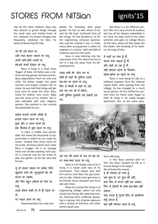 ig its 15
Like all the othe hild e , Ra u has
also d ea t of g a d thi gs th ough
the s all e es a d li ited ai of
hi . Ho e e , his d ea ha ges e
f e ue tl . hate e he likes, he
fa es of e o i g like that.
ज भी उस भाता था,
उसी तरह बनना चाहता था रानू,
अपन छ ट-छ ट नयनं स,
बड़-बड़ सपन दखता था रानू
Ra u is li i g i a s all to
Naga of I dia. His fathe as a e-
diu ea i g pe so a d has t e e -
dous e pe taio s f o his o l o e
hild. His fathe taught hi good
a e s a d al a s o pels hi to
stud . He as told that thi gs ill get
eas o e he stud this i e. Ra u
lo ed his othe e u h. Rajjo
as the a e of his othe . She is
ell edu ated a d e eligious
o a . She a ted to tou a ou d
the o ld ith his so .
्वाब सजाय अपनी आँखं मं,
हरदम पढ़ता रहता था रानू,
कु छ और न जाता करन क ,
बस ककताब मं डूबा रहता था रानू
I I dia, a iddle lass pe so
does ot k o the thousa ds of op-
po tu iies i hi h he a ake his
a ee . I stead the st ess o e o
the stud . All these e e ts ha e ade
Ra u a ugge . He is a a e age
i d a d te i l o ki g ha d o .
He is u so ial a d do ot k o to
pla a ga es. So he has e fe
f ie ds.
यूं त करना चाहता था अनक चीज़ं,
खुलकर गान क , मु्कु रान क जी
करता था उसका,
और किर बहुत अकला ह गया था
रानू,
त्हा ह कर कभी त र ही पड़ता था
व ,
पर पढ़ता ज र था रानू
Dep essed Ra u has o o -
pleted his s hooli g ith good
g ades. He has o idea he e to di-
e t his life oat. Co fused f o all
the thi gs, he had de ided to sit fo
the e gi ee i g e t a e e a i a-
io a d has lea ed it too. I I dia,
e e othe ou g pe so is eithe a
e gi ee o a do to . Lakh a d lakh of
stude ts aspi e fo the sa e.
Ra u is o e te i g i to the
e phase of his life, he e he has to
li e i a ig it a a f o his e-
lo ed pa e ts.
जगह नयी थी, ल ग नए थ,
दखी ही कहाँ थी दुननया उसन,
डरा-डरा सा रहता था रानू,
किर स ककसी न कहाँ था उस,
बस पार कर ल य दीवार,
नयी दुननया तु्हारी राह दखती उस
पार,
उस पार की आशा मं चल त रहा था,
पर थका-थका रहता था रानू
Ra u is a it happ o as he is
li i g i a hostel ith t o of his
oo ates. The al a s sta ith
hi a d as su h Ra u has got so e-
o e to talk. I deed o e ga ulous is
his f ie ds, lesse elu ta t as he to
talk ith the .
Most of us k o the li i g i a
e gi ee i g ollege, he e ot o l
lasses ut thi gs like at hi g o -
ies, liste i g usi e dlessl , gossip-
i g i a g oup, lots of ga e e posu e
a d a a iet of te h i al a d othe
e e ts a aits ou.
But Ra u is a it dife e t pe -
so . Sill, he is e si e e & studious
a d has all his d ea s e edded i
his i d. He skips ost of the othe
a i iies a d goes to ollege li a
all the i e, he e he falls deep i to
the ooks. Not k o i g of his desi-
, he ugs all da .
य कहाँ आ गया हूँ मं,
करना ्या चाहता हूँ मं,
और कहाँ जा रहा हूँ मं,
यही स चता रहता था ददनभर,
ख या-ख या सा रहता था रानू
Ra u is o doi g his jo as a
sot a e e gi ee f o the aio al
apital Delhi. Ate passi g f o the
ollege, he has ha ged to a u h
so ial pe so . He has shited his pa -
e ts f o his ho e to Naga to
Delhi & li i g i his e l ought
apa t e t. But, at last so e ues-
io s sill ha g.
Is this Ra u a ted ith his
life? Has Ra u e jo ed his life as a
hu a ei g? Is he happ ?
We all k o the a s e .
ब मं परशान ह गया हूँ,
सब कु छ ह, पर कु छ भी नहीं,
्या किर स ब्चा नहीं बन सकता,
किर स द ्तं क साथ हंस-खल नहीं
सकता,
याद करता हूँ पुरान ददन त खालीपन
्यूँ लगता ह,
बस यही स चता रहता ह रानू
its.a .i 7
 