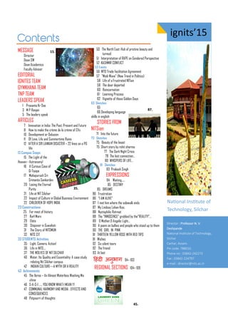 ig its’15
MESSAGE
Director
Dean SW
Dean Academics
Faculty Advisor
EDITORIAL
IGNITES TEAM
GYMKHANA TEAM
TNP TEAM
LEADERS SPEAK
1 Prasanta Kr Das
3 M P Ranjan
5 The leaders speak
ARTICLES
7 Innovation in India: The Past, Present and Future
8 How to make the crème de la crème of CVs
10 Development or Delusion
11 Of Love, Life and Summertime Rains
12 AFTER A SRI LANKAN DISASTER – 22 lines on a PG
life
13 Campus Snaps
15 The Light of the
Heaven - Astronomy!
16 A Curious Case of
Q-Tiyapa
17 Mahapurush Sri
Srimanta Sankardev
20 Losing the Eternal
Purity
21 Life at NIT Silchar
22 Impact of Culture in Global Business Environment
22 CHILDEREN OF HOPE INDIA
23 Constructions
25 For most of history
27 Karl Marx
29 Eloto
30 Stopover in Guwahati
31 The Story of NITSMUN
32 NITS CIT
33 STUDENTS Activities
35 Light, Camera, Action!
36 Life in NITS….
37 THE WOLVES OF NIT SILCHAR
40 Water, Its Quality and Essentiality: A case study
relating Nit Silchar campus
42 INDIAN CULTURE---A MYTH OR A REALITY
43 Achivements
45 The Xeros – An Almost Waterless Washing Ma
chine
46 S-A-S-I ….. YOU KNOW WHAT I MEAN !!!
47 COMMUNAL HARMONY AND MEDIA : EFFECTS AND
CONSEQUENCES
48 Potpourri of thoughts
50 The North East :Hub of pristine beauty and
turmoil
51 Interpretation of RAPE on Gendered Perspective
52 KASHMIR CONFLICT
53 Events
56 WTO Trade facilitation Agreement
57 "Modi Wave" (New Trend in Politics)
58 Life of a Frustrated NITian
58 The dear departed
60 Reincarnation
61` Learning Process
62 Vignette of those Golden Days
63 Sketches
65
66 Developing language
skills in english
STORIES FROM
NITSian
71 Into the future
73 Sketches
75 Beauty of the beast
75 Short story by rohit sharma
77 The Dark Night Crisis
78 The lost connection…
80 WHISPERS OF LIFE…
81 Sketches
83 Prakash Singh
EXPRESSIONS
84 Waiting.....
85 DESTINY
85 DREAMS
86 Frustration
86 “I AM ALIVE”
87 I met him where the sidewalk ends
87 My Lindsay Lohan Kiss.
88 Nyctophilic Retreat
88 The ”INNOCENCE” grabbed by the”REALITY”…
89 O Mother,O Angelic Light...
90 A poem on bullies and people who stood up to them
90 THE GIRL IN PINK
91 THIRTEEN YELLOW ROSE WITH RED TIPS
91 Wishes
92 Six silent tears
92 The friend
93 At last
ह ंदी अनुभाि 94– 103
REGIONAL SECTIONS 104– 109
Naio al I situte of
Te h olog , Sil ha
Director : Professor N. V.
Deshpa de
Naio al I situte of Tech olog ,
Silchar
Cachar, Assa .
Pi code: .
Pho e o : -
Fa : -
e- ail : director@ its.ac.i
.
.
.
.
 