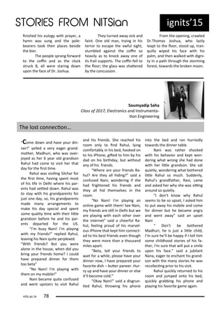 i ished his eulog ith p a e , a
h as su g a d the pole-
ea e s took thei pla es eside
the ie .
The people sp a g fo a d
to the oi a d as the lo k
st u k , all e e sta i g do
upo the fa e of D . Joshua.
The tu ed a a si k a d
fai t. O e old a , t i g i his
te o to es ape the a ful sight,
stu led agai st the oi so
hea il as to k o k a a o e of
its f ail suppo ts. The oi fell to
the loo ; the glass as shate ed
the o ussio .
F o the ope i g, a led
D .Tho as Joshua, ho lazil
leapt to the loo , stood up, t a -
uill iped his fa e ith his
pal , a d the alked ith dig i-
t i a path th ough the sto i g
fo est, to a ds the oke oo .
ig its 15
Sou yadip Saha
Class of , Ele t o i s a d I st u e ta-
io E gi ee i g
The lost o e io …
Co e do a d ha e ou di -
e ! elled a e eage g a d-
othe , Madhu i, ho as o e -
jo ed as he ea old g a dso
Rahul had o e to isit he that
da fo the i st i e.
Rahul as isii g Sil ha fo
the i st i e, ha i g spe t ost
of his life i Delhi he e his pa -
e ts had setled do . Rahul as
to sta ith his g a dpa e ts fo
just o e da , so, his g a dpa e ts
ade a a a ge e ts to
ake his da spe ial a d spe t
so e ualit i e ith thei litle
g a dso efo e he a d his pa -
e ts depa ted fo the US.
I us Na i! I pla i g
ith f ie ds! eplied Rahul,
lea i g his Na i uite pe ple ed.
With f ie ds? But ou e e
alo e i the house, he did ou
i g ou f ie ds ho e? I ould
ha e p epa ed di e fo the
too eta
No Na i! I pla i g ith
the o o ile!
Na i e a e uite o fused
a d e t upstai s to isit Rahul
a d his f ie ds. She ea hed his
oo o l to i d Rahul, l i g
o fo ta l i his ed, hooked o
to his iPho e, gited to hi his
dad o his i thda , ut ithout
a of his f ie ds.
Whe e a e ou f ie ds Ra-
hul? A e the all hidi g? said a
o fused Na i, o de i g if she
had f ighte ed his f ie ds a d
the all hid the sel es i the
oo .
No Na i! I pla i g a
o li e ga e ith the ! See Na i,
f ie ds a e sill i Delhi ut e
a e pla i g ith ea h othe o e
the i te et said a hee ful Ra-
hul, feeli g p oud of his a el-
ous iPho e that kept hi o e t-
ed to his est f ie ds e e though
the e e o e tha a thousa d
iles apa t.
Beta, tell ou f ie ds to
ait fo a hile, please ha e ou
di e o , I ha e p epa ed ou
fa o ite dish – ute pa ee . Hu -
up a d ha e ou di e o else
it ll e o e old.
Oka Na i! said a disg u -
tled Rahul, th o i g his pho e
i to the ed a d a hu iedl
to a ds the di e ta le.
Na i as athe sho ked
ith his eha io a d kept o -
de i g hat o g she had do e
ith he litle g a dso . She sat
uietl , o de i g hat othe ed
litle Rahul so u h. Sudde l ,
Rahul s g a dfathe , Ra i, a e
a d asked he h she as sii g
a ou d so uietl .
I do t k o h Rahul
see s to e so upset, I asked hi
to put a a his o ile a d o e
fo di e ut he e a e a g
a d e t a a said a upset
Na i
Do t e othe ed
Madhu i, he is just a litle hild,
I su e he ll e happ if I tell hi
so e hildhood sto ies of his fa-
the , I su e that ill put a s ile
upo his fa e. said a ju ila t
Na a, eage to e ha t his g a d-
so ith the a sto ies he as
e olle i g p io to his isit.
Rahul ui kl etu ed to his
oo a d ju ped o to his ed,
ui kl g a i g his pho e a d
pla i g his fa o ite ga e agai .
its.a .i 7
 
