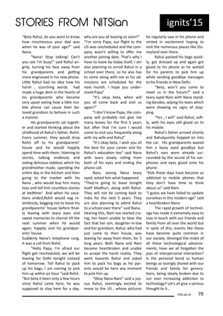 Beta Rahul, do ou a t to k o
ho is hie ous ou dad as
he he as of ou age? said
Na a.
Na a! Stop talki g! Ca t
ou see I us ! said Rahul a -
g il , tu i g his fa e a a f o
his g a dpa e ts a d gei g
o e e g ossed i his e pho e.
Litle Rahul had o idea ho his
ha sh , s o hi g o ds had
ade a huge de t i the hea ts of
his g a dpa e ts ho e a e
e upset seei g ho a litle o-
ile pho e a ause thei e-
lo ed g a dso to eha e i su h
a a e .
His g a dpa e ts sat togeth-
e a d sta ted thi ki g a out the
hildhood of Rahul s fathe , Rohit.
E e su e , the ould d op
Rohit of to his g a dpa e ts
house a d he ould happil
spe d i e ith the , liste i g to
sto ies, talki g e dlessl a d
eai g deli ious laddoos hi h his
g a d othe ade, spe di g the
e i e da i the kit he a d the
goi g to the a ket ith his
Na a , ho ould u hi a
to s a d tell hi ou tless sto ies
at edi e! A d he his a a-
io s e ded,Rohit ould ag e-
le tlessl , eggi g ot to lea e his
g a dpa e ts house efo e i al-
l lea i g ith tea e es a d
s eet e o ies to he ish ill the
e t su e he he ould
agai , happil isit his g a dpa -
e ts house.
Sudde l Na a s telepho e u g.
It as a all f o Rohit.
Hello Papa, I af aid ou
light got es heduled, e ill e
lea i g fo Delhi to ight i stead
of to o o . Tell Rahul to pa k
up his ags, I a o i g to pi k
hi up ithi a hou said Rohit.
But eta it ee o l a fe hou s
si e Rahul a e he e, he as
supposed to sta he e fo a da ,
h a e ou all lea i g so soo ?
I so Papa, ou light to the
US as es heduled a d the o -
pa as t illi g to ofe e
a othe joi i g date. That s h I
ha e to lea e toda itself, I a
also pla i g to e oll Rahul i a
s hool o e the e, so he also has
to o e alo g ith e as his ad-
issio s a e s heduled fo the
e t o th. I hope ou u de -
sta d Papa
It s oka eta, he ill
ou all o e a k a d isit us
agai ?
I do t k o Papa, the o -
pa ill p o a l ot gi e e
a lea es fo the i st 5 ea s
ut ate that I su e I ould
o e to isit ou f e ue tl alo g
ith ife a d Rahul
It s oka eta, I ish ou all
the est fo ou a ee a d fo
Rahul s edu aio too said Na a
ith tea s slo l olli g f o
oth of his e es a d e di g the
pho e all.
Na i, seei g Na a tea
e ed, asked hi hat happe ed.
The e goi g to lea e to ight
itself Madhu i, alo g ith Rahul.
The ill ot e o i g a k to
I dia fo the e t 5 ea s. The
a e also pla i g to ad it Rahul
to a s hool o e the e said Na a.
Hea i g this, Na i too sta ted -
i g, he hea t u a le to ea the
fa t that he so , daughte -i -la
a d he g a dso , Rahul, ho had
just a e to thei house, as
lea i g fa a a f o the , fo 5
lo g ea s. Both Na a a d Na i
e a e hea t oke a d u a le
to a ept the ha sh ealit . The
e t to a ds Rahul a d asked
hi to pa k his ags as his pa -
e ts ould e he e a o e t
to pi k hi up.
Oka Na a-Na i said a jo -
ous Rahul, see i gl e ited to
o e to the US , hose pi tu es
he egula l sa i his pho e a d
s iled i e ite e t hopi g to
isit the u e ous pla es like Dis-
e la d o e the e.
Rahul pa ked his ags ui k-
l , got d essed up a d agai got
glued to his pho e as he aited
fo his pa e ts to pi k hi up
hile se di g good e essages
to his f ie ds i Ne Delhi.
Beta, o t ou o e to
eet us i the futu e? said a
tea e ed Na i ith Na a sta d-
i g esides, ipi g his tea s hi h
e e sho i g o sig s of stop-
pi g.
Yes , I ill said Rahul, sot-
l , ith his e es sill glued o to
his o ile.
Rahul s fathe a i ed sho tl
a d Rahul ui kl hopped o i to
the a . His g a dpa e ts a ed
hi a tea e ed good e ut
Rahul s ea s e e al ead su -
ou ded the sou d of his ea -
pho es a d e es glued o to his
pho e.
Kids these da s ha e e o e so
addi ted to o ile pho es that
the do t ha e i e to thi k
a out us said Na i.
I guess e ha e failed to update
ou sel es i this ode age said
a hea t oke Na a.
The apid g o th of te h ol-
og has ade it e t e el eas to
sta i tou h ith ou f ie ds a d
fa il f o all o e the o ld ut
i spite of this, e e ts like these
ha e e o e uite o o i
ou so iet . A o gst the idst of
all these te h ologi al ad a e-
e ts, ha e e all fo gote the
jo s of i te pe so al i te a io ?
Is the pe so al o d us hu a
ei gs so lo i gl sha ed ith ou
f ie ds a d fa il fo ge e a-
io s, ei g slo l oke due to
ou e e i easi g addi io to
te h olog ? Let's all gi e a se ious
thought to it...
ig its 15
its.a .i 7
 