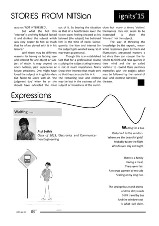 ig its 15
as ot 'NOT INTERESTED'.
But hat the hell this
'i te est' is a d h Rid i k la ked
it a d disliked the su je t hi h
as e dea e to hi so u h
that he ote pla ed ith it i his
leisu e?
Well the e a e dife e t
easo s fo ha i g o la ki g lo e
a d i te est fo a o je t o su -
je t of stud . It a depe d o
o e's ho ies, past e pe ie e o
futu e a iio s. O e ight ha e
lo ed the su je t i its golde da s
ut failed to s o e ell o 'the
judg e t da ' he he o she
should ha e e t a ted the ost
out of it. So ea i g the situaio
as that of a hea t oke lo e the
i i sta ts feeli g heated as his
elo ed the su je t has et a ed
hi i the i e of eed. Co se-
ue tl , the lo e a d i te est fo
the su je t gets ashed a a . So it
a e e go pe so al.
Though this is a esta lished
fa t that fo a p ofessio al ou se
stud i g the su je t taki g i te est
is ot of u h i po ta e. Ma
sho thei i te est that u h o l
so that the a s o e fai i it.
The e ai i g lo e a d i te est
a e lost i the ast ess of the
su je t o oad ess of the u i -
ulu ut a a i es ' i i s'
the sel es a ot see to e
i te ested to sho the
'i te est' fo the su je t.
The a of th o i g the
k o ledge the e pe ts, ea -
hile espo ses gi e the a d
illust aio s p ese ted ate s a
lot si e the a o pel the lis-
te e s to thi k a d aise ue ies i
thei i d a d the so alled
' i i s' to e i d thei pasi es
e o ies ith the su je t hi h
a e follo ed the e i al of
lo e a d i te est et ee
the t o.
Waii g.....
Waii g fo a us
Distu ed the e do s.
Whe e a e the eauiful gi ls?
P o a l take the light
Who t a els da a d ight.
The e is a fa il
Ha i g a eal,
The see fai .
A st a ge o e side
Sta i g at lo g hai .
The st a ge us sta d a o a
a d the di t oads
Sill I t a el us
A d the i do seat
Is hat I ill lai .
Atul Sethia
Class of , Ele t o i s a d Co u i a-
io E gi ee i g
its.a .i
 