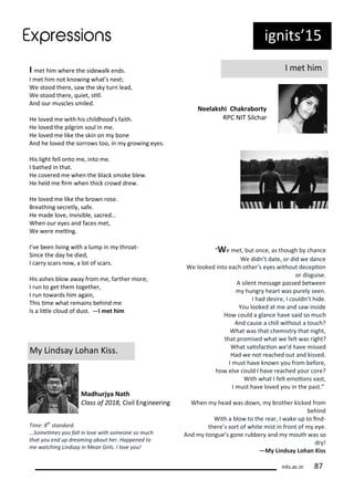 ig its 15
I et hi
Neelakshi Chakra orty
RPC NIT Sil ha
I et hi he e the side alk e ds.
I et hi ot k o i g hat s e t;
We stood the e, sa the sk tu lead,
We stood the e, uiet, sill.
A d ou us les s iled.
He lo ed e ith his hildhood s faith.
He lo ed the pilg i soul i e.
He lo ed e like the ski o o e
A d he lo ed the so o s too, i g o i g e es.
His light fell o to e, i to e.
I athed i that.
He o e ed e he the la k s oke le .
He held e i he thi k o d d e .
He lo ed e like the o ose.
B eathi g se etl , safe.
He ade lo e, i isi le, sa ed…
Whe ou e es a d fa es et,
We e e eli g.
I e ee li i g ith a lu p i th oat-
Si e the da he died,
I a s a s o , a lot of s a s.
His ashes lo a a f o e, fa the o e;
I u to get the togethe ,
I u to a ds hi agai ,
This i e hat e ai s ehi d e
Is a litle loud of dust. —I et hi
M Li dsa Loha Kiss.
Madhurjya Nath
Class of , Ci il E gi ee i g
We et, ut o e, as though ha e
We did t date, o did e da e
We looked i to ea h othe s e es ithout de epio
o disguise.
A sile t essage passed et ee
hu g hea t as pu el see .
I had desi e, I ould t hide.
You looked at e a d sa i side
Ho ould a gla e ha e said so u h
A d ause a hill ithout a tou h?
What as that he ist that ight,
that p o ised hat e felt as ight?
What saisfa io e d ha e issed
Had e ot ea hed out a d kissed.
I ust ha e k o ou f o efo e,
ho else ould I ha e ea hed ou o e?
With hat I felt e oio s ast,
I ust ha e lo ed ou i the past.
Whe head as do , othe ki ked f o
ehi d
With a lo to the ea , I ake up to i d-
the e s so t of hite ist i f o t of e e.
A d to gue s go e u e a d outh as so
d !
—My Li dsay Loha Kiss
Ti e: th
sta dard.
...So ei es ou fall i lo e ith so eo e so u h
that ou e d up drea i g a out her. Happe ed to
e at hi g Li dsa i Mea Girls. I lo e ou!
its.a .i 7
 