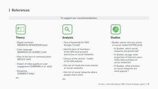 © 2016. L. Vieira Dos Santos | MDI | School of design, Laval U. | 15
| References
› Digital marketer
(WEBER & HENDERSON 2014)
› Clear language
(BARREAU DU QUÉBEC 2010)
› Role of the face in communication
(BRUCE 1996)
› Impact of video quality on user
engagement (DOBRIAN et al. 2013)
› Donations
(GODBOUT 2004)
etc.
Theory
› Test of keywords for SEO
(Google Trends)
› Identification of members
of the IGN most present
and active on social networks.
› Census of the section ‘‘media’’
of the IGN website.
› Hits list of media the most shared
on social networks.
› Hits list of social networks where
people share more.
etc.
Analysis
› Quebec adults still very active
on social media (CEFRIO 2013)
- In Quebec, which social
networks are preferred?
- In Quebec, by age, what
proportion of Internet users
make daily activities on
social networks?
- In Quebec, what activities
on social networks are
most popular?
Studies
To support our recommendations.
 