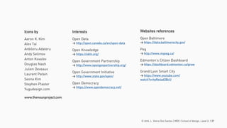 © 2016. L. Vieira Dos Santos | MDI | School of design, Laval U. | 21
Icons by
Aaron K. Kim
Alex Tai
Anbileru Adaleru
Andy Selimov
Anton Kovalev
Douglas Nash
Julien Deveaux
Laurent Patain
Seona Kim
Stephen Plaster
Yugudesign.com
www.thenounproject.com
Websites references
Open Baltimore
> https://data.baltimorecity.gov/
Peg
> http://www.mypeg.ca/
Edmonton’s Citizen Dashboard
> https://dashboard.edmonton.ca/grow
Grand Lyon Smart City
> https://www.youtube.com/
watch?v=hyRe6ad3BcU
Interests
Open Data
> http://open.canada.ca/en/open-data
Open Knowledge
> https://okfn.org/
Open Government Partnership
> http://www.opengovpartnership.org/
Open Government Initiative
> http://www.state.gov/open/
Open Democracy
> https://www.opendemocracy.net/
 