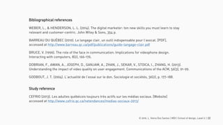 © 2016. L. Vieira Dos Santos | MDI | School of design, Laval U. | 22
Bibliographical references
WEBER, L., & HENDERSON, L. L. (2014). The digital marketer: ten new skills you must learn to stay
relevant and customer-centric. John Wiley & Sons, 354 p.
BARREAU DU QUÉBEC (2010). Le langage clair, un outil indispensable pour l’avocat. [PDF],
accessed at http://www.barreau.qc.ca/pdf/publications/guide-langage-clair.pdf
BRUCE, V. (1996). The role of the face in communication: Implications for videophone design.
Interacting with computers, 8(2), 166-176.
DOBRIAN, F., AWAN, A., JOSEPH, D., GANJAM, A., ZHAN, J., SEKAR, V., STOICA, I., ZHANG, H. (2013).
Understanding the impact of video quality on user engagement. Communications of the ACM, 56(3), 91-99.
GODBOUT, J. T. (2004). L’actualité de l’essai sur le don. Sociologie et sociétés, 36(2), p. 177-188.
Study reference
CEFRIO (2013). Les adultes québécois toujours très actifs sur les médias sociaux. [Website]
accessed at http://www.cefrio.qc.ca/netendances/medias-sociaux-2013/
 