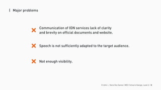 © 2016. L. Vieira Dos Santos | MDI | School of design, Laval U. | 8
| Major problems
Communication of IGN services lack of clarity
and brevity on official documents and website.
Speech is not sufficiently adapted to the target audience.
Not enough visibility.
 