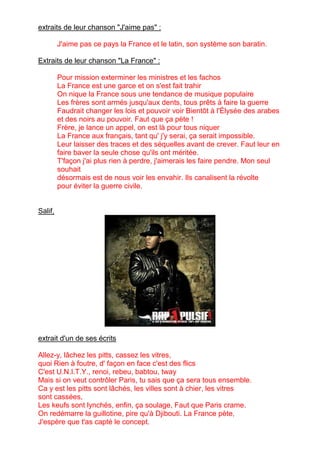 extraits de leur chanson "J'aime pas" :
J'aime pas ce pays la France et le latin, son système son baratin.
Extraits de leur chanson "La France" :
Pour mission exterminer les ministres et les fachos
La France est une garce et on s'est fait trahir
On nique la France sous une tendance de musique populaire
Les frères sont armés jusqu'aux dents, tous prêts à faire la guerre
Faudrait changer les lois et pouvoir voir Bientôt à l'Élysée des arabes
et des noirs au pouvoir. Faut que ça pète !
Frère, je lance un appel, on est là pour tous niquer
La France aux français, tant qu' j'y serai, ça serait impossible.
Leur laisser des traces et des séquelles avant de crever. Faut leur en
faire baver la seule chose qu'ils ont méritée.
T'façon j'ai plus rien à perdre, j'aimerais les faire pendre. Mon seul
souhait
désormais est de nous voir les envahir. Ils canalisent la révolte
pour éviter la guerre civile.
Salif,
extrait d'un de ses écrits
Allez-y, lâchez les pitts, cassez les vitres,
quoi Rien à foutre, d' façon en face c'est des flics
C'est U.N.I.T.Y., renoi, rebeu, babtou, tway
Mais si on veut contrôler Paris, tu sais que ça sera tous ensemble.
Ca y est les pitts sont lâchés, les villes sont à chier, les vitres
sont cassées,
Les keufs sont lynchés, enfin, ça soulage, Faut que Paris crame.
On redémarre la guillotine, pire qu'à Djibouti. La France pète,
J'espère que t'as capté le concept.
 