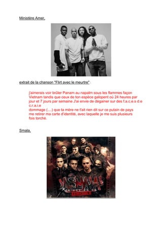 Ministère Amer,
extrait de la chanson "Flirt avec le meurtre" :
j'aimerais voir brûler Panam au napalm sous les flammes façon
Vietnam tandis que ceux de ton espèce galopent où 24 heures par
jour et 7 jours par semaine J'ai envie de dégainer sur des f.a.c.e.s d.e
c.r.a.i.e
dommage (....) que ta mère ne t'ait rien dit sur ce putain de pays
me retirer ma carte d'identité, avec laquelle je me suis plusieurs
fois torché.
Smala,
 