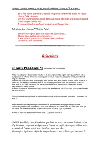 Lunatic dans la violence incite, extraits de leur chanson "Racisme" :
Et si ma haine diminue C'est qu' les porcs sont morts et qui m' reste
plus qu' dix minutes.
On met leurs femmes sans dessous. Mais attention y'a tension quand
j' vois un porc chez moi.
A rien apprendre sauf que les porcs sont à pendre.
Extraits de leur chanson "l'Effort de Paix" :
J'suis venu en paix, pour faire la guerre aux bâtards....
Chante pour que les porcs rampent ....
J' leur veux la guerre, donc laisse-moi en paix frère...
On vend du shit aux blancs...
xxxxxxxxxxxxxxxxxxxxxxxxxxxxxxxxxxxxxxxxxxxxxxxxxxxxxxxxxxxxxxxxxxxxxx
Réactions
de Gilles PELLEGRINI (Musicien/Chef d'orchestre)
"C'est très très grave de se laisser insulter et de laisser piller notre argent alors que certains ont vu
leur pension de retraite diminuer pendant qu'on nourrit, à pure perte, ces gens qui nous insultent à
longueur d'année.
Sommes-nous devenus fous ou aveugles. Peut-être les deux. Nos parents se sont battus en 14/18 et
39/45 et y ont laissé pour certains la vie et voir notre pays dans ce triste état en révolte plus d'un.
IGNOBLE le mot n'est pas assez fort. On a autrefois censuré les chansons de certains artistes
français et pour moins que ça.
Arrêtons de regarder égoïstement notre nombril. Le réveil va être très douloureux, pour nos enfants et
les petits enfants.
Enfin un Député dont personne ne parle dans la presse et qui rue dans les brancards ! !mais sera t-il
suivi ?
Il faut faire circuler une pétition pour contraindre le gouvernement à engager des poursuites.......
contre ces groupuscules étrangers qui n'ont qu'à aller vomir leur haine dans leur pays bien aimé qui
n'a même pas su leur donner les moyens de survivre ou de se loger dignement.
Au fait, ce n'est pas de la discrimination cela ? Que fait la HALDE ?
A OUI, j'oubliais, ça ne fonctionne que dans un sens, c'est comme le tiroir caisse:
il y d'un côté ceux qu'on rackette toute l'année au profit de ceux qui pillent notre
économie de l'autre, et qui nous insultent sans mot dire.
Il nous faut également défendre nos gendarmes et nos policiers qui sont tous les
 
