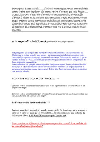 jours exposés à cette racaille..........déchainée et intoxiquée par ces ristes individus
comme le font aussi la plupart des imams. MAM, il est tant que tu te bouges.......
MAINTENANT, si vous êtes d'accord avec ces groupuscules, il vous suffit
d'arrêter la chaine. Si au contraire, vous êtes contre ce type de chansons avec ses
propos orduriers contre notre nation et les français, si vous êtes d'accord sur la
démarche de cet élu de la République, il vous suffit de faire suivre ce mail auprès
du maximum de connaissance et contribuer peut-être à réveiller ceux qui se sont
endormis.
de François-Michel Gonnot, (Député UMP de l'Oise) qui déclare :
Je figure parmi les quelques 153 députés UMP qui ont demandé il y a plusieurs mois au
Ministre de la Justice jusqu'ici sans succès - que des poursuites judiciaires soient ouvertes
contre quelques groupes de rap qui, dans des chansons que fredonnent les banlieues et qui se
vendent même à la FNAC, insultent gravement notre pays et menacent nos compatriotes de
façon totalement inacceptable.
Les membres de ces groupes sont étrangers ou d'origine étrangère. Ils ont été accueillis dans
notre pays et y font aujourd'hui fortune en vendant leurs insanités. On ne peut accepter, et
aucun gouvernement au monde n'accepterait, de tels faits. Jugez par vous-même, et attention
c'est souvent « hard »
COMMENT PEUT ON ACCEPTER CELA ???
Comment peut-on laisser des maisons de disques et des organisateurs de concerts diffuser de tels
propos sans réagir ?
Comment peut-on laisser ces étrangers et/ou ces Français propager de tels appels aux meurtres, aux
viols, aux attentats, à la violence sans réagir ?
La France est-elle devenue si faible ???
Perdant sa culture, sa couleur, sa religion au profit de fanatiques sans scrupules
sans loi et sans foi quoi qu' ils prétendent.....Ils ne connaissent que la haine de
l’Européen blanc. La FRANCE meurt de peur devant eux.
Soyez patriote en diffusant le plus largement possible ce mail, il en va de la vie
de vos enfants et petits-enfants7
 