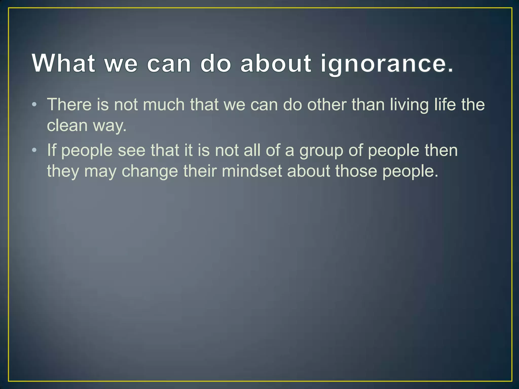 What we can do about ignorance.There is not much that we can do other than living life the clean way.If people see that it is not all of a group of people then they may change their mindset about those people.