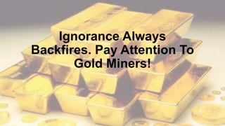 Ignorance Always
Backfires. Pay Attention To
Gold Miners!
 