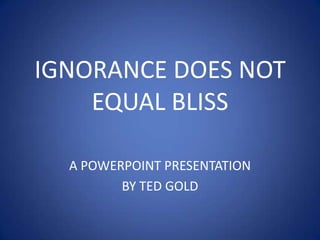 IGNORANCE DOES NOT EQUAL BLISS A POWERPOINT PRESENTATION  BY TED GOLD 