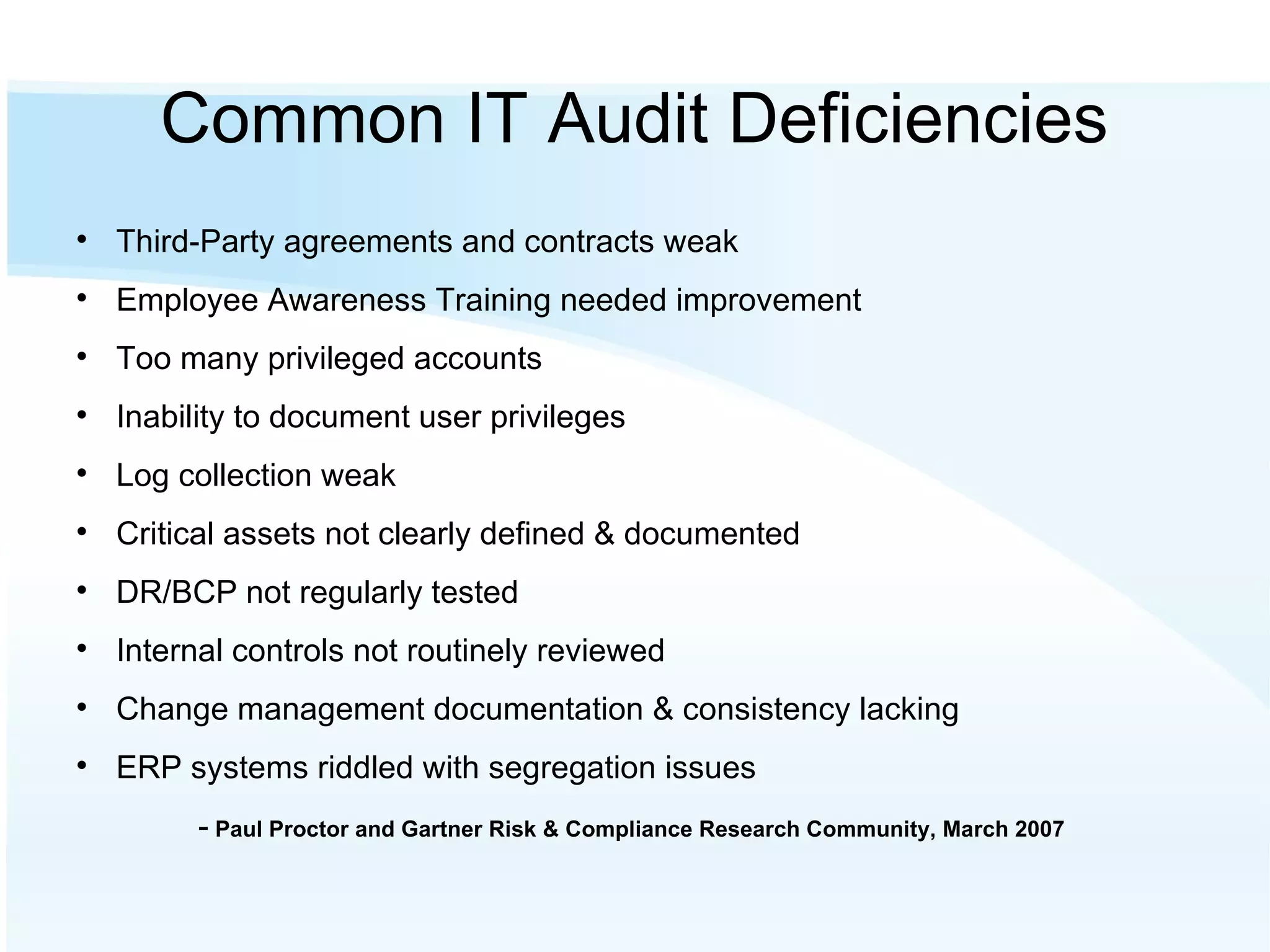 Common IT Audit Deficiencies Third-Party agreements and contracts weak Employee Awareness Training needed improvement Too many privileged accounts Inability to document user privileges Log collection weak Critical assets not clearly defined & documented DR/BCP not regularly tested Internal controls not routinely reviewed Change management documentation & consistency lacking ERP systems riddled with segregation issues -  Paul Proctor and Gartner Risk & Compliance Research Community, March 2007 