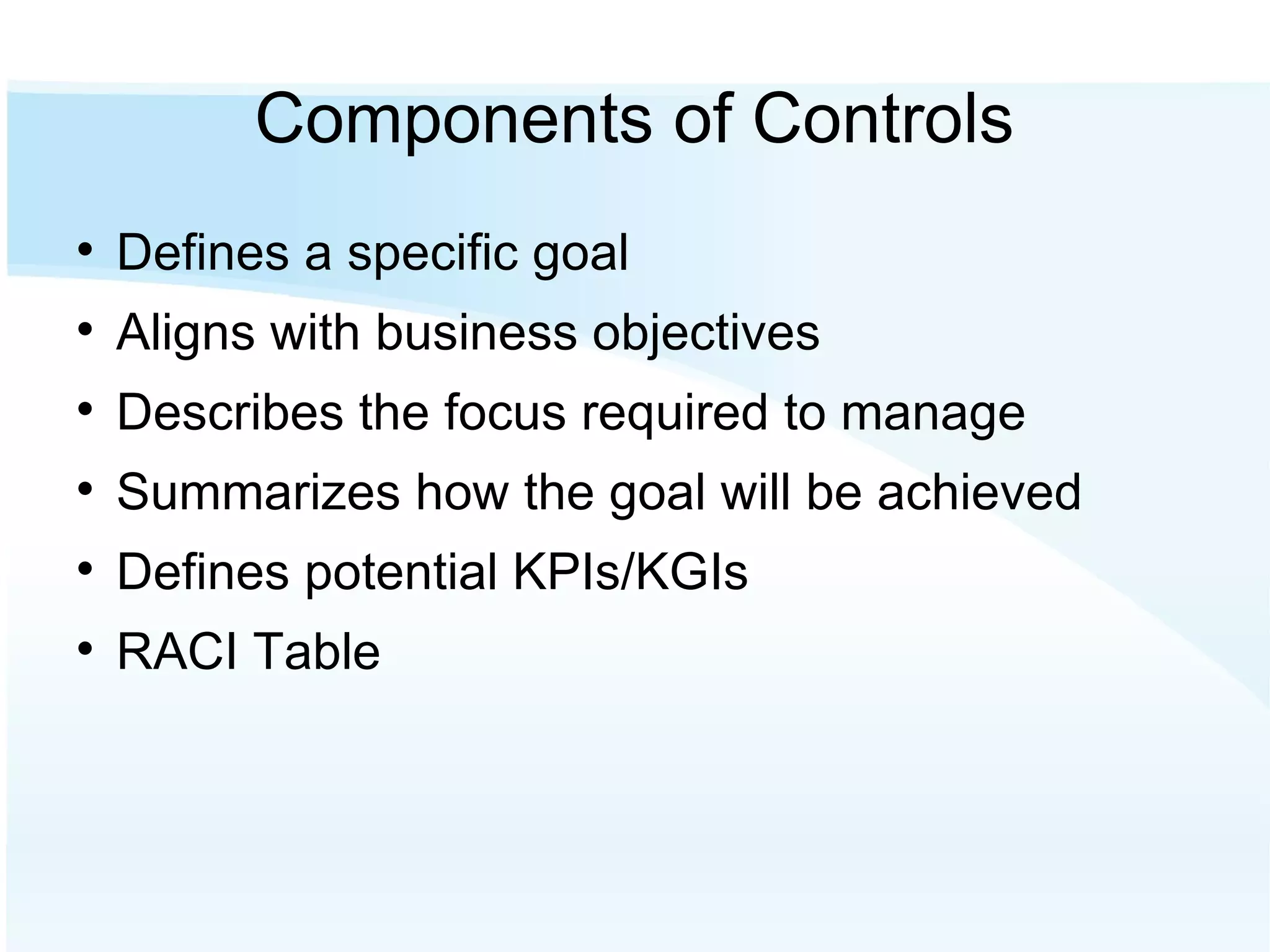 Components of Controls Defines a specific goal Aligns with business objectives Describes the focus required to manage Summarizes how the goal will be achieved Defines potential KPIs/KGIs RACI Table 