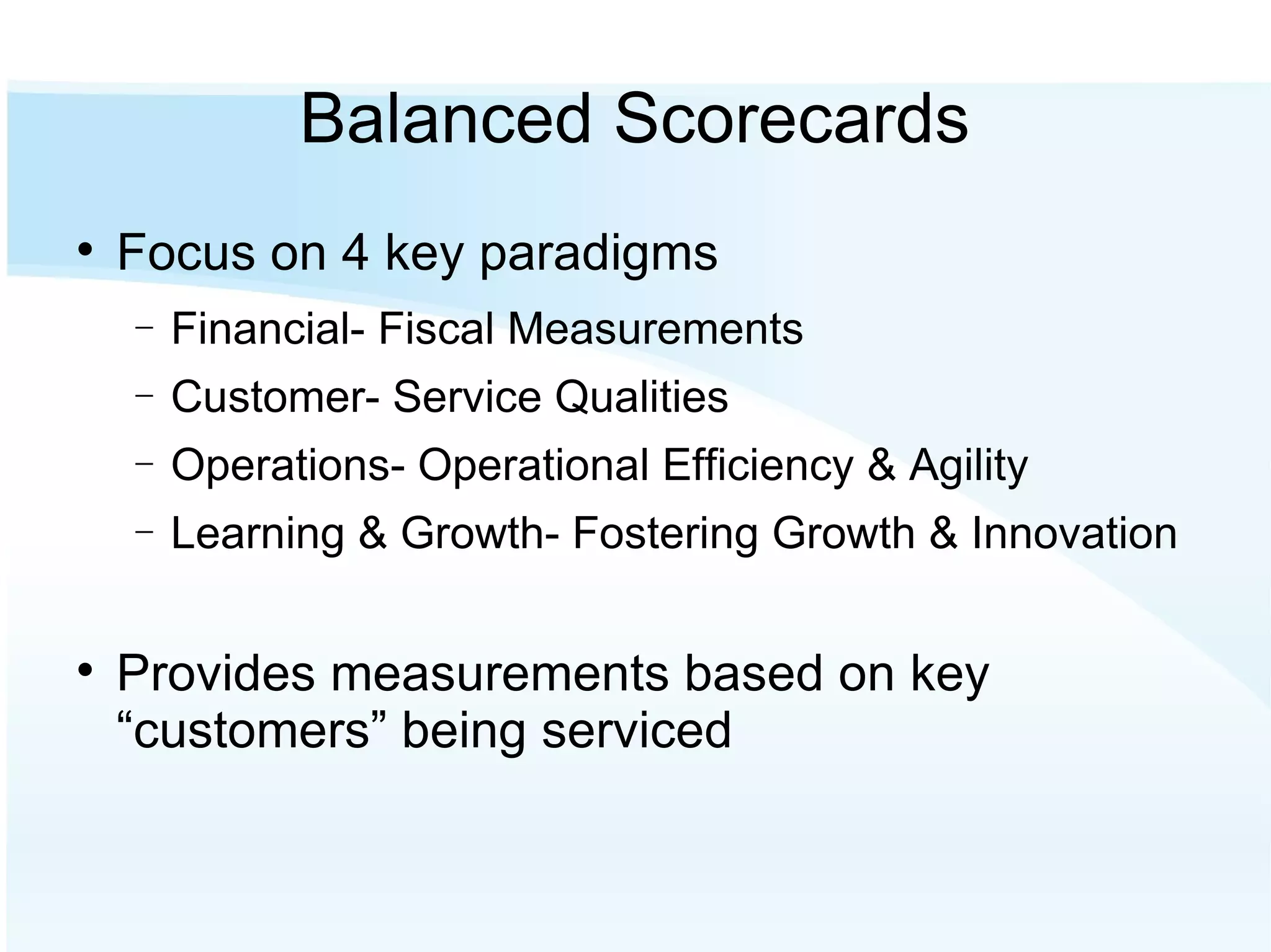 Balanced Scorecards Focus on 4 key paradigms Financial- Fiscal Measurements Customer- Service Qualities Operations- Operational Efficiency & Agility Learning & Growth- Fostering Growth & Innovation Provides measurements based on key “customers” being serviced 