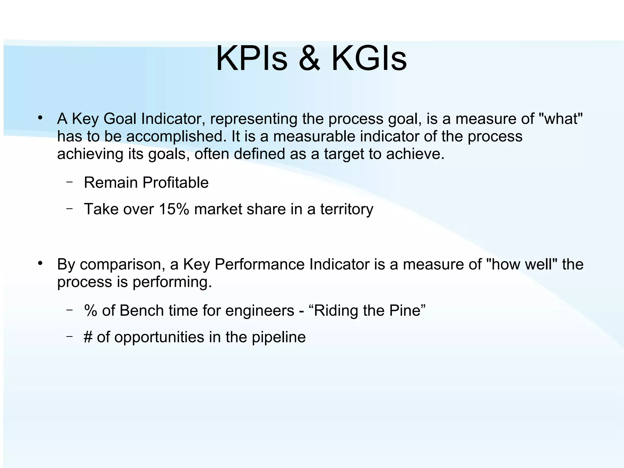KPIs & KGIs A Key Goal Indicator, representing the process goal, is a measure of "what" has to be accomplished. It is a measurable indicator of the process achieving its goals, often defined as a target to achieve. Remain Profitable Take over 15% market share in a territory By comparison, a Key Performance Indicator is a measure of "how well" the process is performing.  % of Bench time for engineers - “Riding the Pine” # of opportunities in the pipeline 