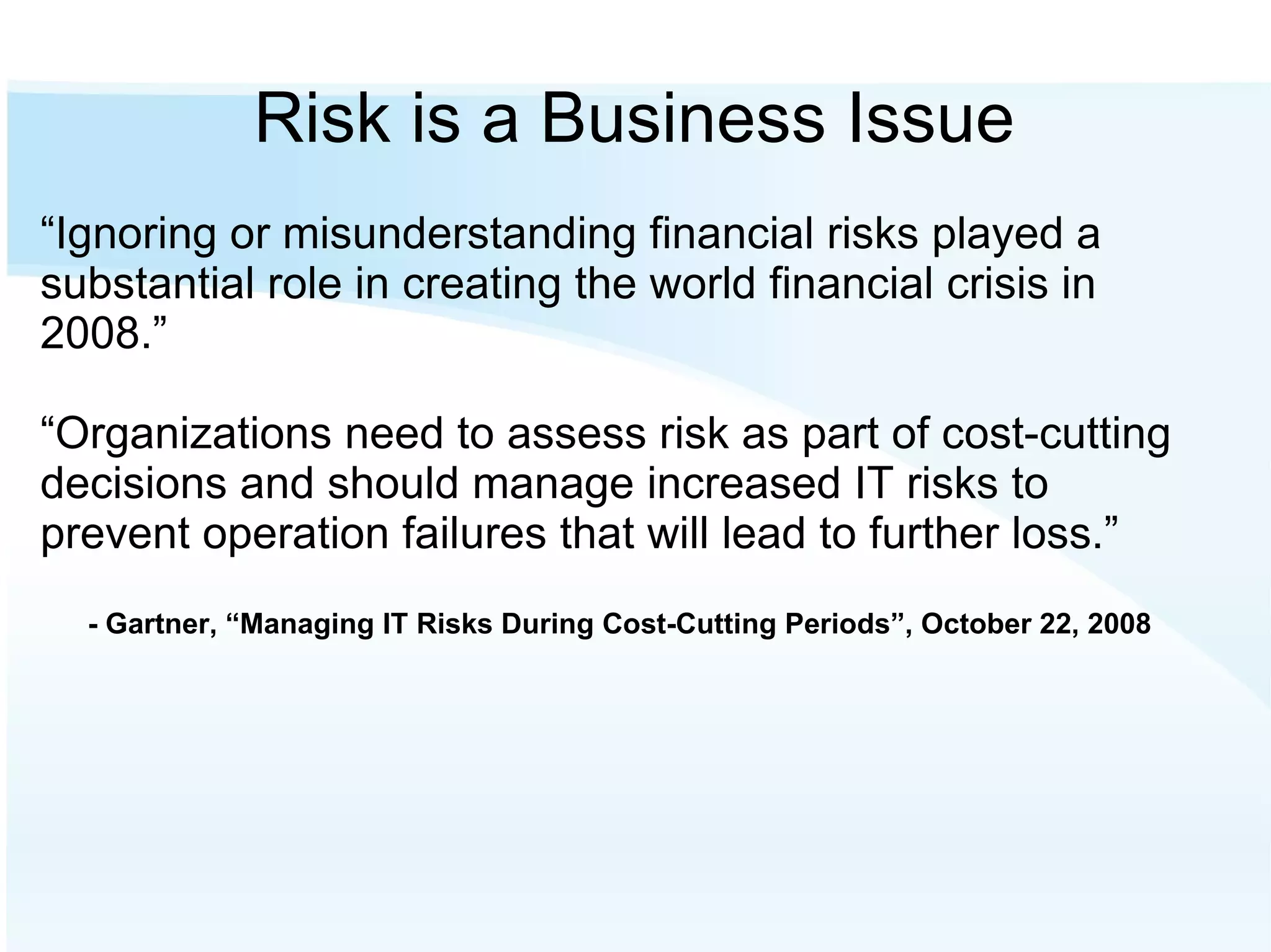 Risk is a Business Issue “ Ignoring or misunderstanding financial risks played a substantial role in creating the world financial crisis in 2008.” “ Organizations need to assess risk as part of cost-cutting decisions and should manage increased IT risks to prevent operation failures that will lead to further loss.” - Gartner, “Managing IT Risks During Cost-Cutting Periods”, October 22, 2008 