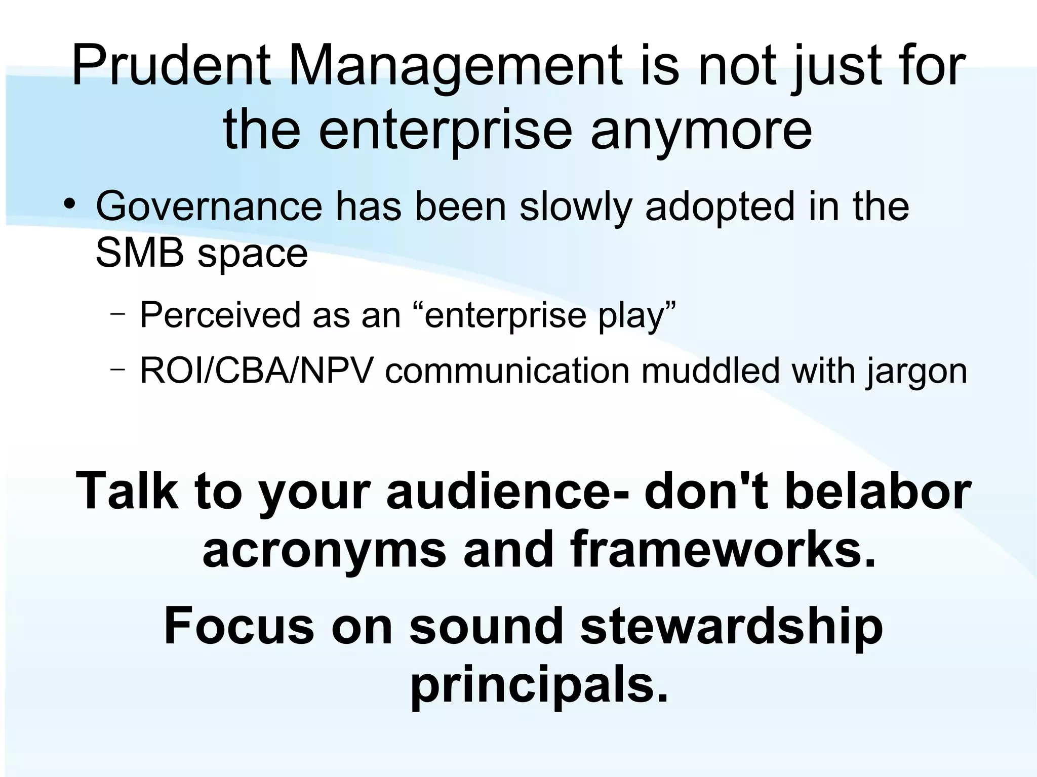 Prudent Management is not just for the enterprise anymore Governance has been slowly adopted in the SMB space Perceived as an “enterprise play” ROI/CBA/NPV communication muddled with jargon Talk to your audience- don't belabor acronyms and frameworks. Focus on sound stewardship principals. 