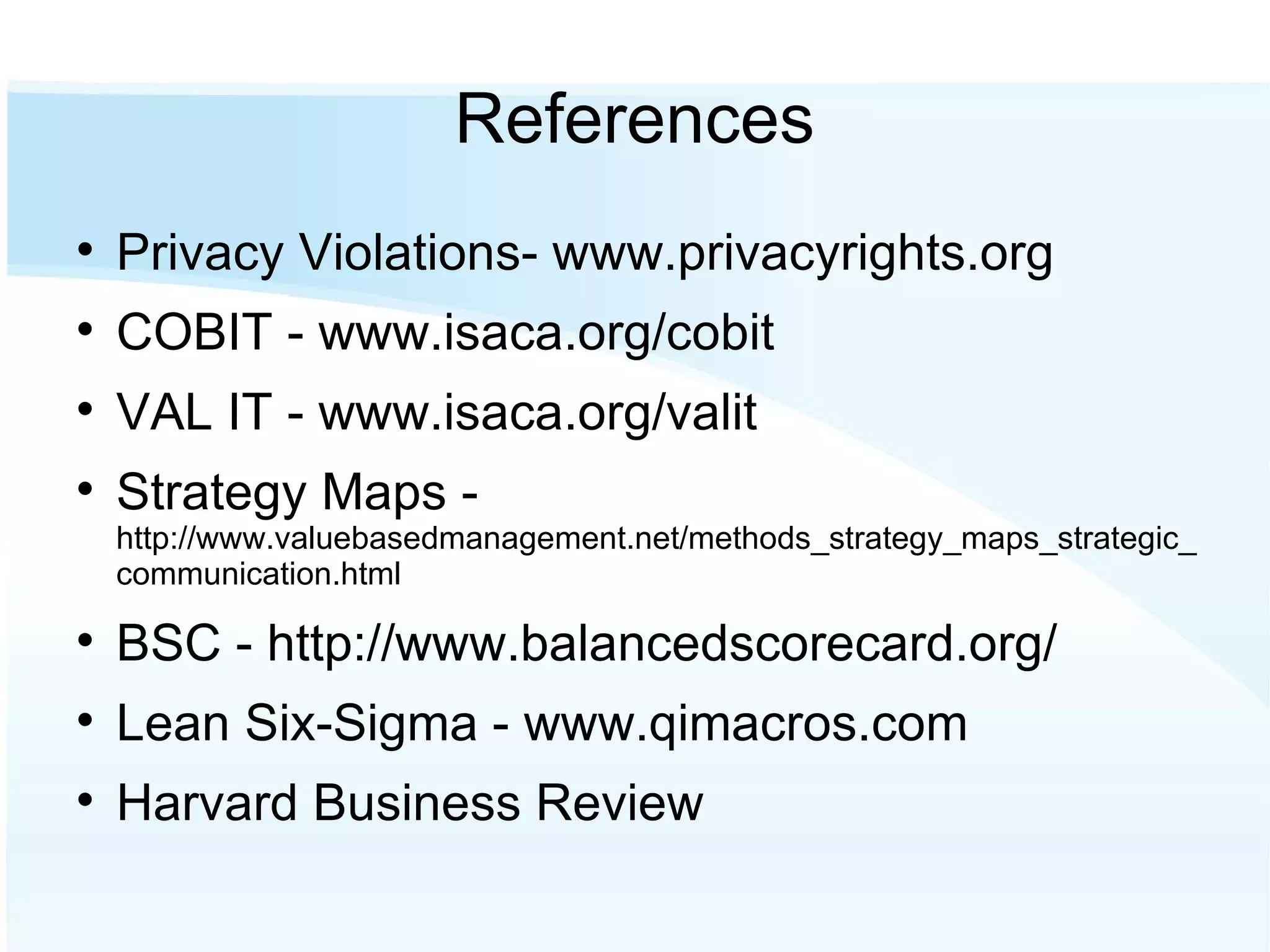 References Privacy Violations- www.privacyrights.org COBIT - www.isaca.org/cobit VAL IT - www.isaca.org/valit Strategy Maps -  http://www.valuebasedmanagement.net/methods_strategy_maps_strategic_communication.html BSC - http://www.balancedscorecard.org/ Lean Six-Sigma - www.qimacros.com Harvard Business Review 