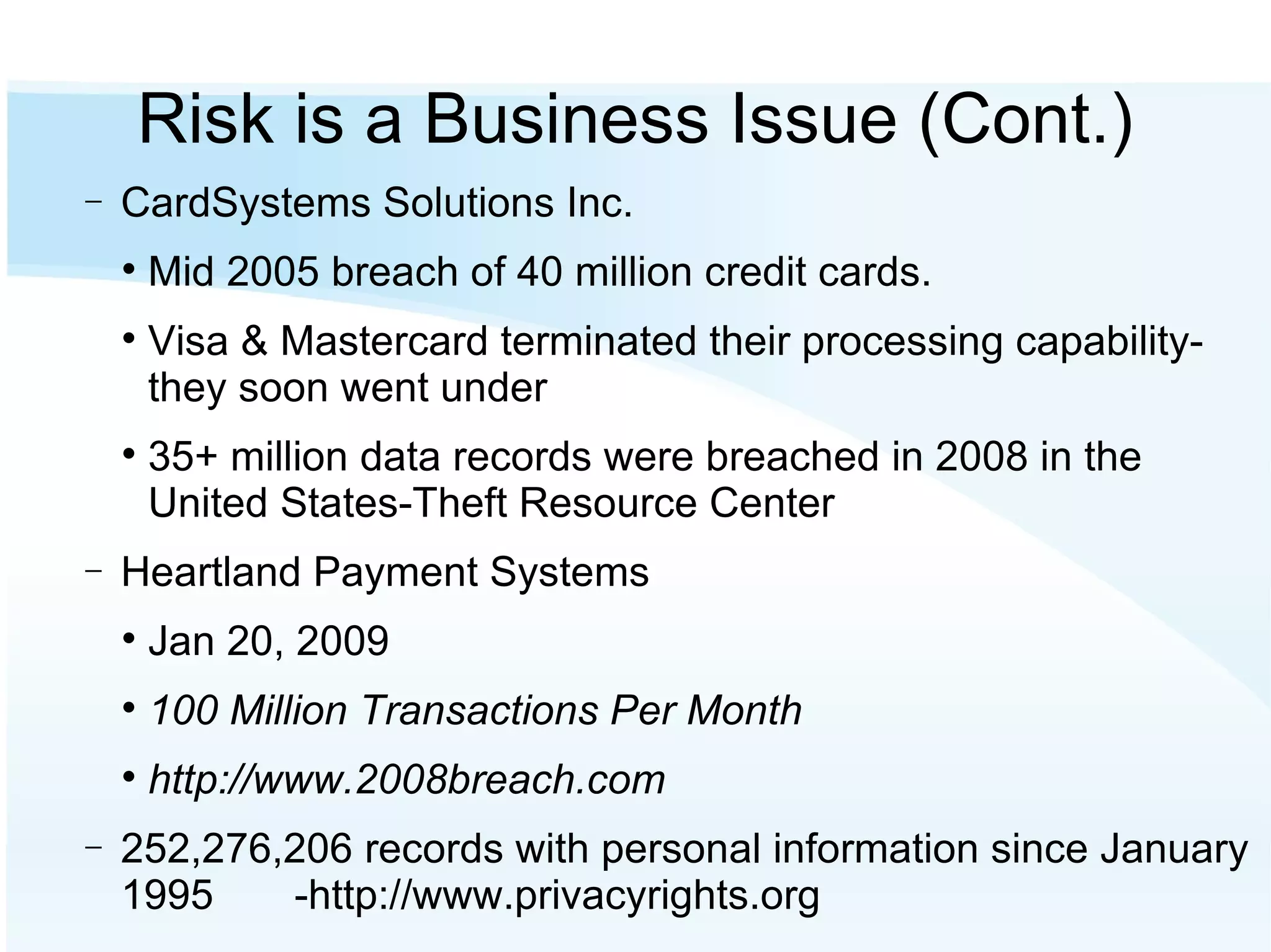 Risk is a Business Issue (Cont.)‏ CardSystems Solutions Inc.  Mid 2005 breach of 40 million credit cards.  Visa & Mastercard terminated their processing capability- they soon went under 35+ million data records were breached in 2008 in the United States-Theft Resource Center Heartland Payment Systems Jan 20, 2009 100 Million Transactions Per Month http://www.2008breach.com 252,276,206 records with personal information since January 1995  -http://www.privacyrights.org  