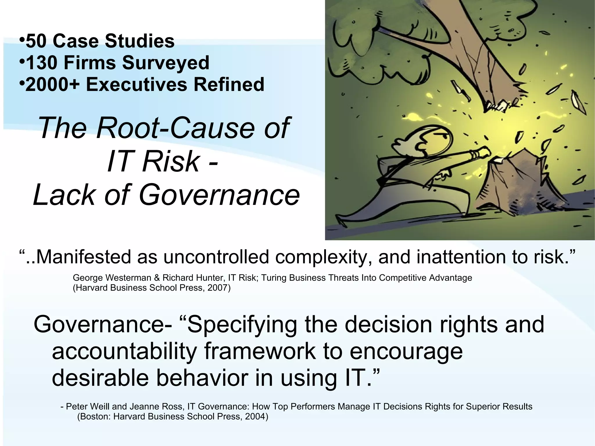 Governance- “Specifying the decision rights and accountability framework to encourage desirable behavior in using IT.” - Peter Weill and Jeanne Ross, IT Governance: How Top Performers Manage IT Decisions Rights for Superior Results (Boston: Harvard Business School Press, 2004)‏ The Root-Cause of IT Risk - Lack of Governance 50 Case Studies 130 Firms Surveyed 2000+ Executives Refined George Westerman & Richard Hunter, IT Risk; Turing Business Threats Into Competitive Advantage (Harvard Business School Press, 2007)‏ “ ..Manifested as uncontrolled complexity, and inattention to risk.” 