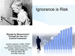 Ignorance is Risk Manage by Measurement Through the Use of a Control Framework Jeromie Jackson- CISM, CISSP Security Solutions Architect Technology Integration Group (TIG)‏ [email_address] 858-205-3645- BB 619-368-7353-cell 