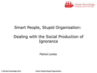 Smart People, Stupid Organisation:  Dealing with the Social Production of Ignorance Patrick Lambe 
