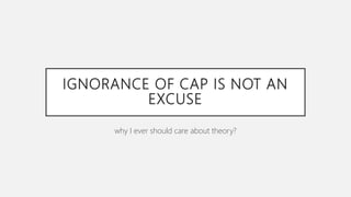 IGNORANCE OF CAP IS NOT AN
EXCUSE
why I ever should care about theory?
 