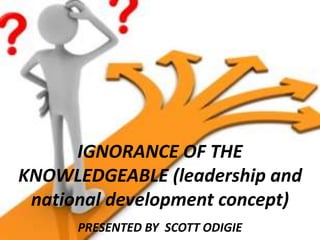 IGNORANCE OF THE
KNOWLEDGEABLE (leadership and
national development concept)
PRESENTED BY SCOTT ODIGIE
 