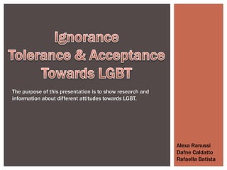 The purpose of this presentation is to show research and
information about different attitudes towards LGBT.




                                                           Alexa Ranussi
                                                           Dafne Caldatto
                                                           Rafaella Batista
 