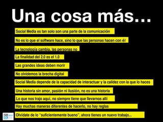 Una cosa más…
Social Media es tan solo son una parte de la comunicación

No es lo que el software hace, sino lo que las personas hacen con él

La tecnología cambia, las personas no
La finalidad del 2.0 es el 1.0

Las grandes ideas deben morir

No olvidemos la brecha digital

Social Media depende de la capacidad de interactuar y la calidez con la que lo haces

Una historia sin amor, pasión ni ilusión, no es una historia
Lo que nos trajo aquí, no siempre tiene que llevarnos allí
Hay muchas maneras diferentes de hacerlo, no hay reglas

Olvídate de lo “suficientemente bueno”, ahora tienes un nuevo trabajo...
 