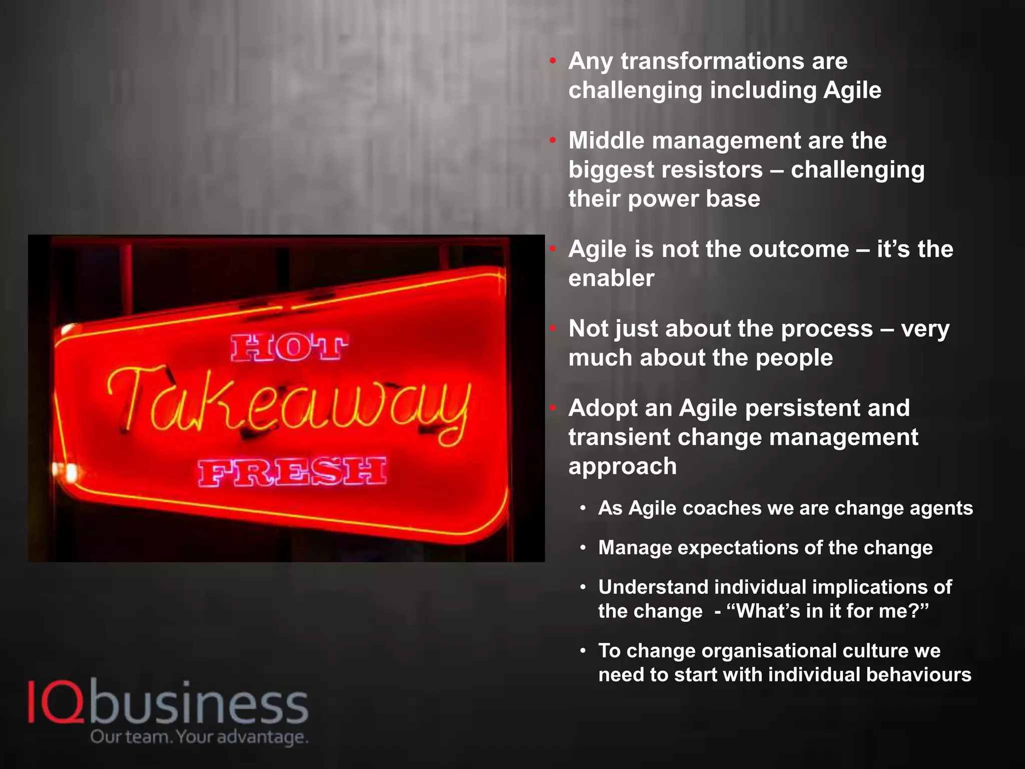 23
• Any transformations are
challenging including Agile
• Middle management are the
biggest resistors – challenging
their power base
• Agile is not the outcome – it’s the
enabler
• Not just about the process – very
much about the people
• Adopt an Agile persistent and
transient change management
approach
• As Agile coaches we are change agents
• Manage expectations of the change
• Understand individual implications of
the change - “What’s in it for me?”
• To change organisational culture we
need to start with individual behaviours
 