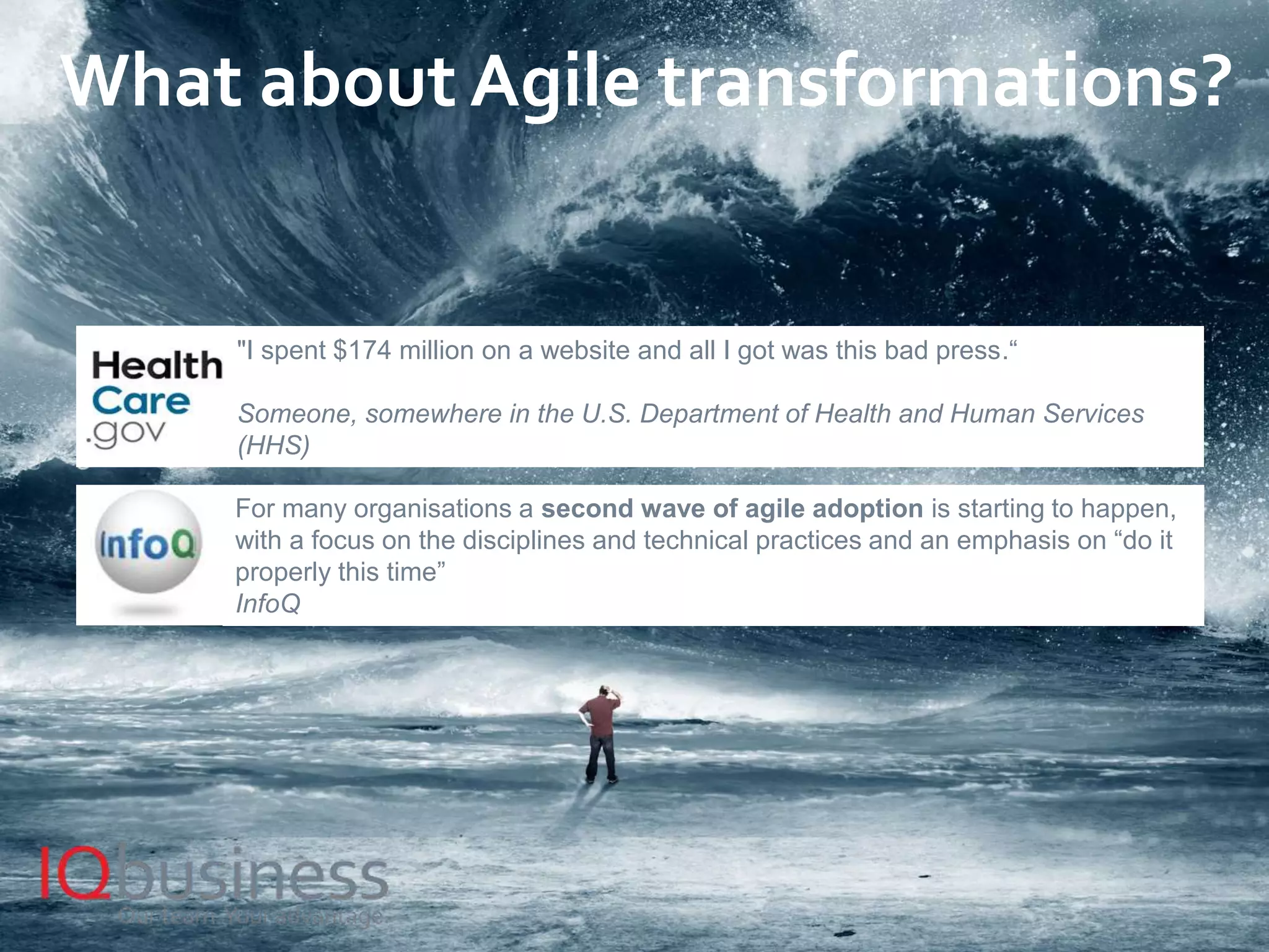 6
What about Agile transformations?
"I spent $174 million on a website and all I got was this bad press.“
Someone, somewhere in the U.S. Department of Health and Human Services
(HHS)
For many organisations a second wave of agile adoption is starting to happen,
with a focus on the disciplines and technical practices and an emphasis on “do it
properly this time”
InfoQ
 