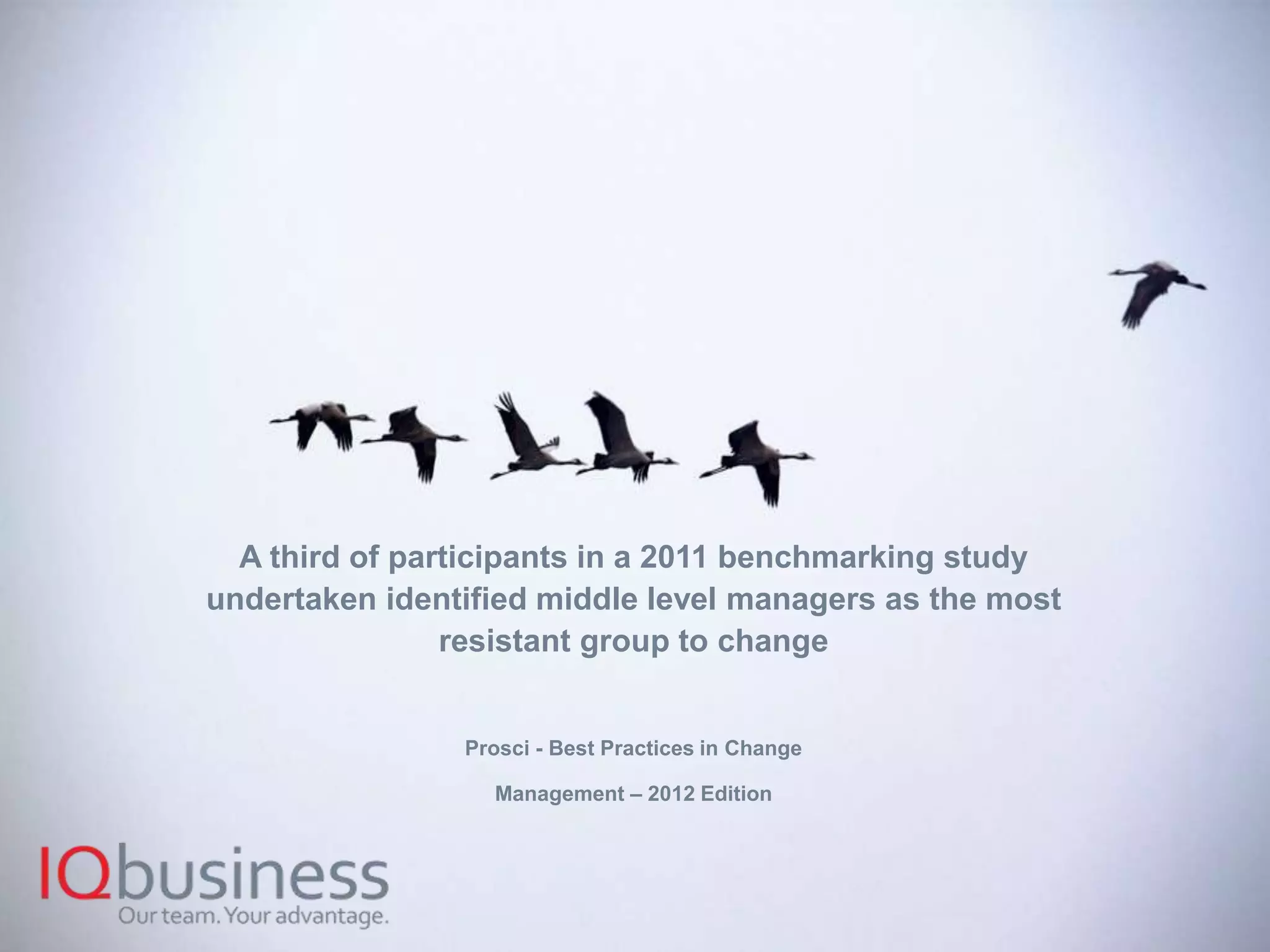 8
A third of participants in a 2011 benchmarking study
undertaken identified middle level managers as the most
resistant group to change
Prosci - Best Practices in Change
Management – 2012 Edition
 