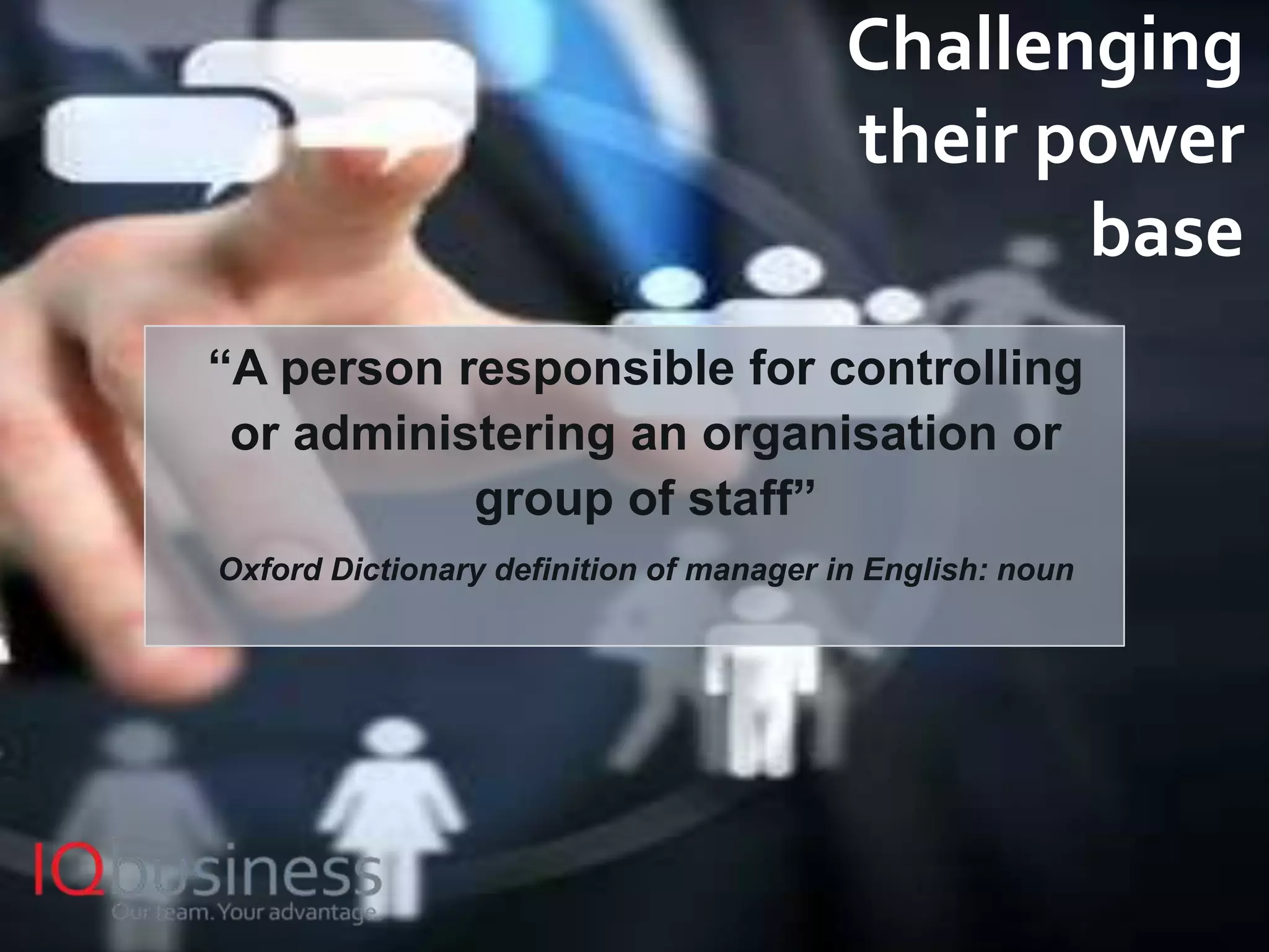 9
Challenging
their power
base
“A person responsible for controlling
or administering an organisation or
group of staff”
Oxford Dictionary definition of manager in English: noun
 