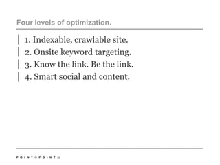 Four levels of optimization.1. Indexable, crawlable site. 2. Onsite keyword targeting.3. Know the link. Be the link.4. Smart social and content. 20