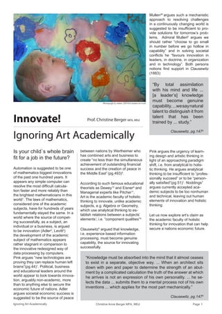 Ignoring Art Academically Christine Anne Berger MFA, MEd Page 1 
Mullen26 argues such a mechanistic approach to resolving challenges in a continuously changing world is suggested to be insufficient to provide solutions for tomorrow’s problems. Admiral Mullen6 argues we should rather “choose to go small in number before we go hollow in capability” and in solving societal conflicts he “favours innovation in leaders, in doctrine, in organization and in technology”. Both persons notions find support in Clausewitz (1883): 
Pink argues the urgency of learning design and artistic thinking in light of an approaching paradigm shift, i.e. from analytical to holistic thinking. He argues analytical thinking to be insufficient to “professionally succeed” or to be “personally satisfied”(pg.51)1. Noddings7 argues currently accepted academic subjects to be too nonhuman and technical, leaving out human elements of innovation and holistic thinking. 
Let us now explore art’s claim as the academic faculty of holistic thinking for innovation that can help secure a nations economic future. 
“By total assimilation with his mind and life ... [a leader’s] knowledge must become genuine 
capability. ...we say natural 
talent to distinguish it from 
talent that has been trained by ... study.” 
Clausewitz, pg.1475 
Innovate! 
Ignoring Art Academically 
Prof. Christine Berger MFA, MEd 
Is your child`s whole brain fit for a job in the future? 
Automation is suggested to be one of mathematics biggest innovations of the past one hundred years. It appears any simple computer can resolve the most difficult calculation faster and more reliably than the brightest mathematicians in this world1. The laws of mathematics, considered one of the academic subjects, have for hundreds of years fundamentally stayed the same. In a world where the source of competing successfully, as a subject, an individual or a business, is argued to be innovation (Adler3, Levitt2) the development of the academic subject of mathematics appears rather stagnant in comparison to the innovative redesigned way of data processing by computers. Pink argues “new technologies are proving they can replace human left brains”(pg.44)1. Political, business and educational leaders around the world appear to look towards innovation, arguably non-academic, more than to anything else to secure the economic future of nations. Adler argues societal economic success is suggested to be the source of peace between nations by Wertheimer who has combined arts and business to create “no less than the simultaneous achievement of outstanding financial success and the creation of peace in the Middle East” (pg.493)3. 
According to such famous educational theorists as Dewey15 and Eisner4 and Managerial experts like Pitcher11, Art is the academic faculty of holistic thinking to innovate, unlike academic subjects, e.g. Algebra or Geometry, which use analytical thinking to establish relations between a subjects’ elements’; i.e. “component qualities”4. 
Clausewitz5 argued that knowledge, i.e. experience based information processing, must become genuine capability, the source for innovating successfully. 
“Knowledge must be absorbed into the mind that it almost ceases to exist in a separate, objective way. ... When an architect sits down with pen and paper to determine the strength of an abutment by a complicated calculation the truth of the answer at which he arrives is not an expression of his own personality. ... he selects the data ... submits them to a mental process not of his own inventions ... which applies for the most part mechanically.” 
Clausewitz, pg.1475 
Photograph by author (2014)of student art work  