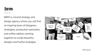 BRIM is a brand strategy and
design agency where you will find
an inspiring team of designers,
strategists, production specialists
and coffee addicts working
together to create beautiful
designs and fruitful strategies.
brim.co.in
 