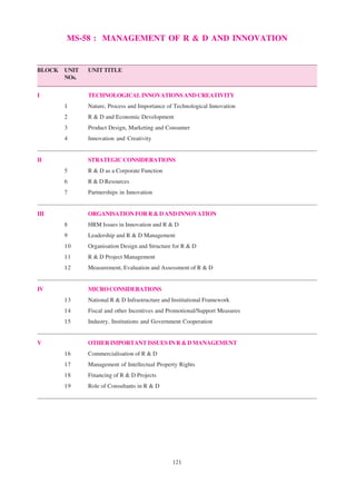 121
MS-58 : MANAGEMENT OF R & D AND INNOVATION
BLOCK UNIT UNIT TITLE
NOs.
I TECHNOLOGICALINNOVATIONSANDCREATIVITY
1 Nature, Process and Importance of Technological Innovation
2 R & D and Economic Development
3 Product Design, Marketing and Consumer
4 Innovation and Creativity
II STRATEGICCONSIDERATIONS
5 R & D as a Corporate Function
6 R & D Resources
7 Partnerships in Innovation
III ORGANISATIONFORR&DANDINNOVATION
8 HRM Issues in Innovation and R & D
9 Leadership and R & D Management
10 Organisation Design and Structure for R & D
11 R & D Project Management
12 Measurement, Evaluation and Assessment of R & D
IV MICROCONSIDERATIONS
13 National R & D Infrastructure and Institutional Framework
14 Fiscal and other Incentives and Promotional/Support Measures
15 Industry, Institutions and Government Cooperation
V OTHER IMPORTANT ISSUES IN R & D MANAGEMENT
16 Commercialisation of R & D
17 Management of Intellectual Property Rights
18 Financing of R & D Projects
19 Role of Consultants in R & D
 