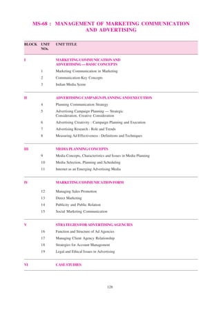 128
MS-68 : MANAGEMENT OF MARKETING COMMUNICATION
AND ADVERTISING
BLOCK UNIT UNIT TITLE
NOs.
I MARKETINGCOMMUNICATIONAND
ADVERTISING—BASICCONCEPTS
1 Marketing Communication in Marketing
2 Communication-Key Concepts
3 Indian Media Scene
II ADVERTISINGCAMPAIGNPLANNINGANDEXECUTION
4 Planning Communication Strategy
5 Advertising Campaign Planning — Strategic
Consideration, Creative Consideration
6 Advertising Creativity : Campaign Planning and Execution
7 Advertising Research - Role and Trends
8 Measuring Ad Effectiveness - Definitions and Techniques
III MEDIAPLANNINGCONCEPTS
9 Media Concepts, Characteristics and Issues in Media Planning
10 Media Selection, Planning and Scheduling
11 Internet as an Emerging Advertising Media
IV MARKETINGCOMMUNICATIONFORM
12 Managing Sales Promotion
13 Direct Marketing
14 Publicity and Public Relation
15 Social Marketing Communication
V STRATEGIESFORADVERTISINGAGENCIES
16 Function and Structure of Ad Agencies
17 Managing Client Agency Relationship
18 Strategies for Account Management
19 Legal and Ethical Issues in Advertising
VI CASESTUDIES
 