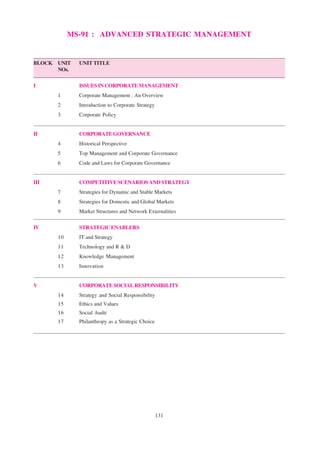 131
MS-91 : ADVANCED STRATEGIC MANAGEMENT
BLOCK UNIT UNIT TITLE
NOs.
I ISSUESINCORPORATEMANAGEMENT
1 Corporate Management : An Overview
2 Introduction to Corporate Strategy
3 Corporate Policy
II CORPORATEGOVERNANCE
4 Historical Perspective
5 Top Management and Corporate Governance
6 Code and Laws for Corporate Governance
III COMPETITIVESCENARIOSANDSTRATEGY
7 Strategies for Dynamic and Stable Markets
8 Strategies for Domestic and Global Markets
9 Market Structures and Network Externalities
IV STRATEGIC ENABLERS
10 IT and Strategy
11 Technology and R & D
12 Knowledge Management
13 Innovation
V CORPORATESOCIALRESPONSIBILITY
14 Strategy and Social Responsibility
15 Ethics and Values
16 Social Audit
17 Philanthropy as a Strategic Choice
 